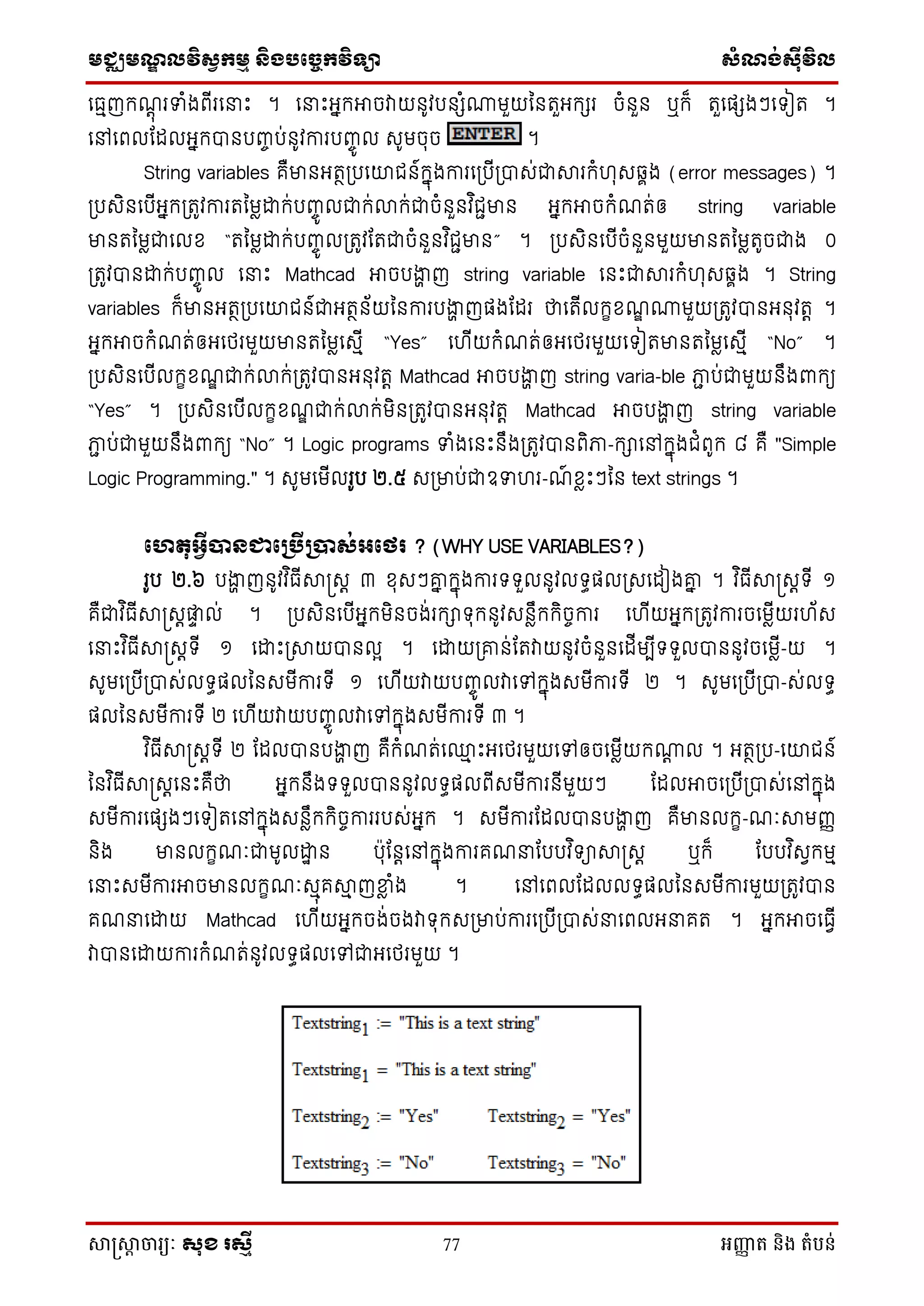 មជ្ឈមណឌលវិសវកមម និងបច្ចេកវិទ្្ា សំណង់ស៊ីវិល
សាស្រ្សាា ចារ្យៈ សុខ រសមី 77 អញ្ញា ត និង តំបន់
ថធមញក្ណតុ រទាំងពើរថនាេះ ។ ថនាេះអនក្អាចវាយនូវបនែំោមួយម្នតួអក្ែរ ចំនួន ឬក្៏ តួថផែងៗថទៀត ។
ថៅថពលដដលអនក្បានបញ្ច ប់នូវការបញ្ចូ ល េូមចុច ។
String variables គឺមានអតថស្របថយជន៍ក្នុងការថស្របើស្របាេ់ជាារក្ំ ុេឆ្ាង (error messages) ។
ស្របេិនថបើអនក្ស្រតូវការតម្មៃោក្់បញ្ចូ លជាក្់លាក្់ជាចំនួនវ ិជជមាន អនក្អាចក្ំណត់ឲ string variable
មានតម្មៃជាថលស “តម្មៃោក្់បញ្ចូ លស្រតូវដតជាចំនួនវ ិជជមាន” ។ ស្របេិនថបើចំនួនមួយមានតម្មៃតូចជាង 0
ស្រតូវបានោក្់បញ្ចូ ល ថនាេះ Mathcad អាចបងាា ញ string variable ថនេះជាារក្ំ ុេឆ្ាង ។ String
variables ក្៏មានអតថស្របថយជន៍ជាអតថន័យម្នការបងាា ញផងដដរ ថាថតើលក្ខសណឌ ោមួយស្រតូវបានអនុវតត ។
អនក្អាចក្ំណត់ឲអថេរមួយមានតម្មៃថេមើ “Yes” ថ ើយក្ំណត់ឲអថេរមួយថទៀតមានតម្មៃថេមើ “No” ។
ស្របេិនថបើលក្ខសណឌ ជាក្់លាក្់ស្រតូវបានអនុវតត Mathcad អាចបងាា ញ string varia-ble ភាជ ប់ជាមួយនឹងពាក្យ
“Yes” ។ ស្របេិនថបើលក្ខសណឌ ជាក្់លាក្់មិនស្រតូវបានអនុវតត Mathcad អាចបងាា ញ string variable
ភាជ ប់ជាមួយនឹងពាក្យ “No” ។ Logic programs ទាំងថនេះនឹងស្រតូវបានពិភា-ក្ាថៅក្នុងជំពូក្ ៨ គឺ "Simple
Logic Programming." ។ េូមថមើលរូប ២.៥ េស្រមាប់ជាឧទា រ-ណ៍ សៃេះៗម្ន text strings ។
ថេតុអវីបាៃជាថប្រើប្បាស់អថេរ ? (WHY USE VARIABLES?)
រូប ២.៦ បងាា ញនូវវ ិធើាស្រេត ៣ សុេៗគ្ន ក្នុងការទទួលនូវលទធផលស្រេថដៀងគ្ន ។ វ ិធើាស្រេតទើ ១
គឺជាវ ិធើាស្រេតផ្ទា ល់ ។ ស្របេិនថបើអនក្មិនចង់រក្ាទុក្នូវេនៃឹក្ក្ិចចការ ថ ើយអនក្ស្រតូវការចថមៃើយរ ័េ
ថនាេះវ ិធើាស្រេតទើ ១ ថោេះស្រាយបានលែ ។ ថោយស្រគ្ន់ដតវាយនូវចំនួនថដើមបើទទួលបាននូវចថមៃើ-យ ។
េូមថស្របើស្របាេ់លទធផលម្នេមើការទើ ១ ថ ើយវាយបញ្ចូ លវាថៅក្នុងេមើការទើ ២ ។ េូមថស្របើស្របា-េ់លទធ
ផលម្នេមើការទើ ២ ថ ើយវាយបញ្ចូ លវាថៅក្នុងេមើការទើ ៣ ។
វ ិធើាស្រេតទើ ២ ដដលបានបងាា ញ គឺក្ំណត់ថ្ម េះអថេរមួយថៅឲចថមៃើយក្ោត ល ។ អតថស្រប-ថយជន៍
ម្នវ ិធើាស្រេតថនេះគឺថា អនក្នឹងទទួលបាននូវលទធផលពើេមើការនើមួយៗ ដដលអាចថស្របើស្របាេ់ថៅក្នុង
េមើការថផែងៗថទៀតថៅក្នុងេនៃឹក្ក្ិចចការរបេ់អនក្ ។ េមើការដដលបានបងាា ញ គឺមានលក្ខ-ណៈាមញ្ញ
និង មានលក្ខណៈជាមូលោា ន បុដនតថៅក្នុងការគណនាដបបវ ិទាាស្រេត ឬក្៏ ដបបវ ិេែក្មម
ថនាេះេមើការអាចមានលក្ខណៈេមុគាម ញខាៃ ំង ។ ថៅថពលដដលលទធផលម្នេមើការមួយស្រតូវបាន
គណនាថោយ Mathcad ថ ើយអនក្ចង់ចងវាទុក្េស្រមាប់ការថស្របើស្របាេ់នាថពលអនាគត ។ អនក្អាចថធែើ
វាបានថោយការក្ំណត់នូវលទធផលថៅជាអថេរមួយ ។
 