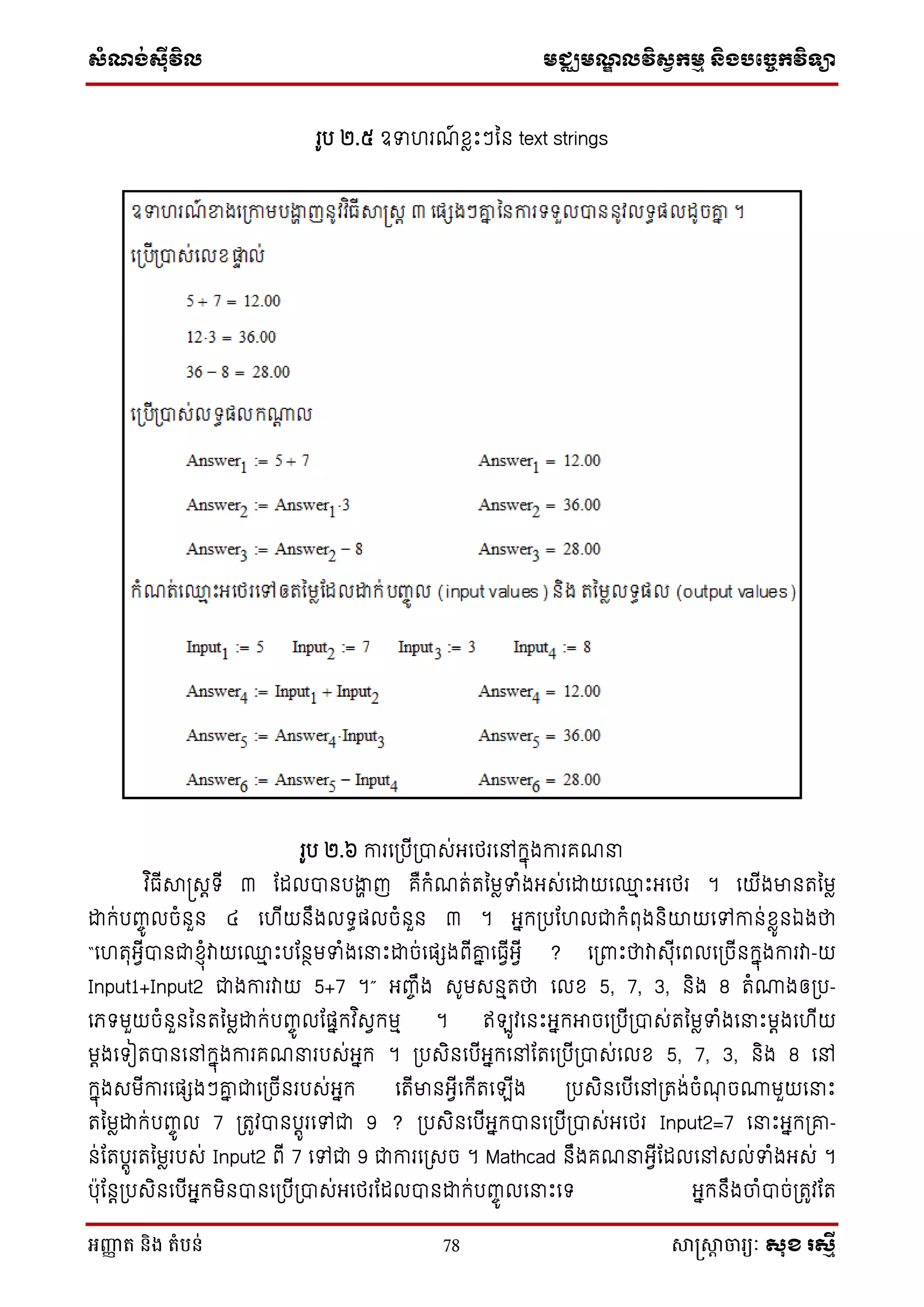សំណង់ស៊ីវិល មជ្ឈមណឌលវិសវកមម និងបច្ចេកវិទ្្ា
អញ្ញា ត និង តំបន់ 78 សាស្រ្សាា ចារ្យៈ សុខ រសមី
រូប ២.៥ ឧទា រណ៍ សៃេះៗម្ន text strings
រូប ២.៦ ការថស្របើស្របាេ់អថេរថៅក្នុងការគណនា
វ ិធើាស្រេតទើ ៣ ដដលបានបងាា ញ គឺក្ំណត់តម្មៃទាំងអេ់ថោយថ្ម េះអថេរ ។ ថយើងមានតម្មៃ
ោក្់បញ្ចូ លចំនួន ៤ ថ ើយនឹងលទធផលចំនួន ៣ ។ អនក្ស្របដ លជាក្ំពុងនិយយថៅកាន់សៃូនឯងថា
“ថ តុអែើបានជាស្ុំវាយថ្ម េះបដនថមទាំងថនាេះោច់ថផែងពើគ្ន ថធែើអែើ ? ថស្រពាេះថាវាេុើថពលថស្រចើនក្នុងការវា-យ
Input1+Input2 ជាងការវាយ 5+7 ។” អញ្ចឹង េូមេនមតថា ថលស 5, 7, 3, និង 8 តំោងឲស្រប-
ថេទមួយចំនួនម្នតម្មៃោក្់បញ្ចូ លដផនក្វ ិេែក្មម ។ ឥ ូវថនេះអនក្អាចថស្របើស្របាេ់តម្មៃទាំងថនាេះមតងថ ើយ
មតងថទៀតបានថៅក្នុងការគណនារបេ់អនក្ ។ ស្របេិនថបើអនក្ថៅដតថស្របើស្របាេ់ថលស 5, 7, 3, និង 8 ថៅ
ក្នុងេមើការថផែងៗគ្ន ជាថស្រចើនរបេ់អនក្ ថតើមានអែើថក្ើតថ ើង ស្របេិនថបើថៅស្រតង់ចំណុ ចោមួយថនាេះ
តម្មៃោក្់បញ្ចូ ល 7 ស្រតូវបានបតូរថៅជា 9 ? ស្របេិនថបើអនក្បានថស្របើស្របាេ់អថេរ Input2=7 ថនាេះអនក្ស្រគ្-
ន់ដតបតូរតម្មៃរបេ់ Input2 ពើ 7 ថៅជា 9 ជាការថស្រេច ។ Mathcad នឹងគណនាអែើដដលថៅេល់ទាំងអេ់ ។
បុដនតស្របេិនថបើអនក្មិនបានថស្របើស្របាេ់អថេរដដលបានោក្់បញ្ចូ លថនាេះថទ អនក្នឹងចំបាច់ស្រតូវដត
 