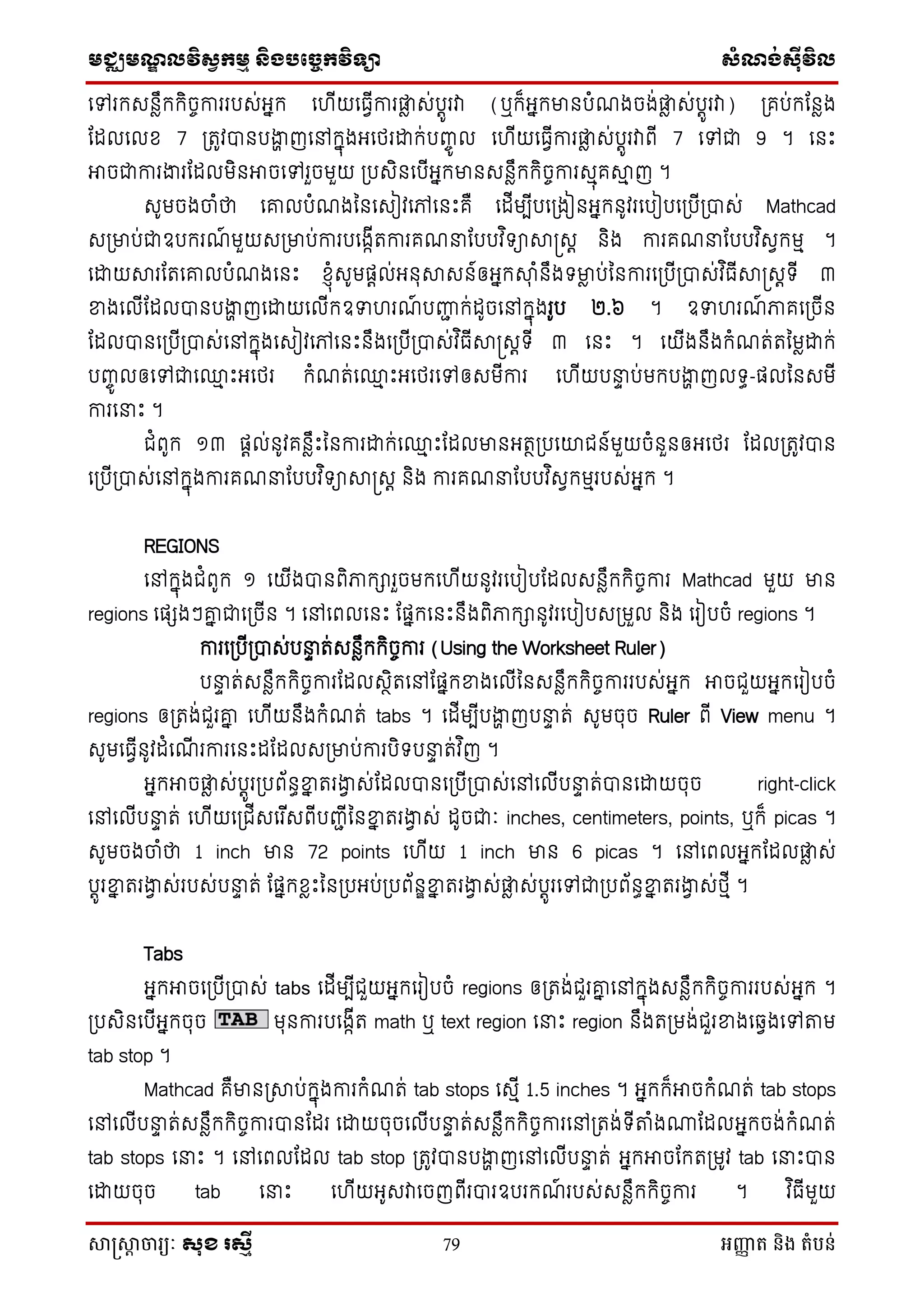 មជ្ឈមណឌលវិសវកមម និងបច្ចេកវិទ្្ា សំណង់ស៊ីវិល
សាស្រ្សាា ចារ្យៈ សុខ រសមី 79 អញ្ញា ត និង តំបន់
ថៅរក្េនៃឹក្ក្ិចចការរបេ់អនក្ ថ ើយថធែើការផ្ទៃ េ់បតូរវា (ឬក្៏អនក្មានបំណងចង់ផ្ទៃ េ់បតូរវា) ស្រគប់ក្ដនៃង
ដដលថលស 7 ស្រតូវបានបងាា ញថៅក្នុងអថេរោក្់បញ្ចូ ល ថ ើយថធែើការផ្ទៃ េ់បតូរវាពើ 7 ថៅជា 9 ។ ថនេះ
អាចជាការងារដដលមិនអាចថៅរួចមួយ ស្របេិនថបើអនក្មានេនៃឹក្ក្ិចចការេមុគាម ញ ។
េូមចងចំថា ថគ្លបំណងម្នថេៀវថៅថនេះគឺ ថដើមបើបថស្រងៀនអនក្នូវរថបៀបថស្របើស្របាេ់ Mathcad
េស្រមាប់ជាឧបក្រណ៍ មួយេស្រមាប់ការបថងកើតការគណនាដបបវ ិទាាស្រេត និង ការគណនាដបបវ ិេែក្មម ។
ថោយារដតថគ្លបំណងថនេះ ស្ុំេូមផតល់អនុាេន៍ឲអនក្ាុ ំនឹងទមាៃ ប់ម្នការថស្របើស្របាេ់វ ិធើាស្រេតទើ ៣
ខាងថលើដដលបានបងាា ញថោយថលើក្ឧទា រណ៍ បញ្ញជ ក្់ដូចថៅក្នុងរូប ២.៦ ។ ឧទា រណ៍ ភាគថស្រចើន
ដដលបានថស្របើស្របាេ់ថៅក្នុងថេៀវថៅថនេះនឹងថស្របើស្របាេ់វ ិធើាស្រេតទើ ៣ ថនេះ ។ ថយើងនឹងក្ំណត់តម្មៃោក្់
បញ្ចូ លឲថៅជាថ្ម េះអថេរ ក្ំណត់ថ្ម េះអថេរថៅឲេមើការ ថ ើយបនាា ប់មក្បងាា ញលទធ-ផលម្នេមើ
ការថនាេះ ។
ជំពូក្ ១៣ ផតល់នូវគនៃឹេះម្នការោក្់ថ្ម េះដដលមានអតថស្របថយជន៍មួយចំនួនឲអថេរ ដដលស្រតូវបាន
ថស្របើស្របាេ់ថៅក្នុងការគណនាដបបវ ិទាាស្រេត និង ការគណនាដបបវ ិេែក្មមរបេ់អនក្ ។
REGIONS
ថៅក្នុងជំពូក្ ១ ថយើងបានពិភាក្ារួចមក្ថ ើយនូវរថបៀបដដលេនៃឹក្ក្ិចចការ Mathcad មួយ មាន
regions ថផែងៗគ្ន ជាថស្រចើន ។ ថៅថពលថនេះ ដផនក្ថនេះនឹងពិភាក្ានូវរថបៀបេស្រមួល និង ថរៀបចំ regions ។
ការថស្របើស្របាេ់បនាា ត់េនៃឹក្ក្ិចចការ (Using the Worksheet Ruler)
បនាា ត់េនៃឹក្ក្ិចចការដដលេថិតថៅដផនក្ខាងថលើម្នេនៃឹក្ក្ិចចការរបេ់អនក្ អាចជួយអនក្ថរៀបចំ
regions ឲស្រតង់ជួរគ្ន ថ ើយនឹងក្ំណត់ tabs ។ ថដើមបើបងាា ញបនាា ត់ េូមចុច Ruler ពើ View menu ។
េូមថធែើនូវដំថណើ រការថនេះដដដលេស្រមាប់ការបិទបនាា ត់វ ិញ ។
អនក្អាចផ្ទៃ េ់បតូរស្របព័នធខាន តរងាែ េ់ដដលបានថស្របើស្របាេ់ថៅថលើបនាា ត់បានថោយចុច right-click
ថៅថលើបនាា ត់ ថ ើយថស្រជើេថរ ើេពើបញ្ជើម្នខាន តរងាែ េ់ ដូចជាៈ inches, centimeters, points, ឬក្៏ picas ។
េូមចងចំថា 1 inch មាន 72 points ថ ើយ 1 inch មាន 6 picas ។ ថៅថពលអនក្ដដលផ្ទៃ េ់
បតូរខាន តរងាែ េ់របេ់បនាា ត់ ដផនក្សៃេះម្នស្របអប់ស្របព័នឌខាន តរងាែ េ់ផ្ទៃ េ់បតូរថៅជាស្របព័នធខាន តរងាែ េ់េមើ ។
Tabs
អនក្អាចថស្របើស្របាេ់ tabs ថដើមបើជួយអនក្ថរៀបចំ regions ឲស្រតង់ជួរគ្ន ថៅក្នុងេនៃឹក្ក្ិចចការរបេ់អនក្ ។
ស្របេិនថបើអនក្ចុច មុនការបថងកើត math ឬ text region ថនាេះ region នឹងតស្រមង់ជួរខាងថឆ្ែងថៅតម
tab stop ។
Mathcad គឺមានស្រាប់ក្នុងការក្ំណត់ tab stops ថេមើ 1.5 inches ។ អនក្ក្៏អាចក្ំណត់ tab stops
ថៅថលើបនាា ត់េនៃឹក្ក្ិចចការបានដដរ ថោយចុចថលើបនាា ត់េនៃឹក្ក្ិចចការថៅស្រតង់ទើតំងោដដលអនក្ចង់ក្ំណត់
tab stops ថនាេះ ។ ថៅថពលដដល tab stop ស្រតូវបានបងាា ញថៅថលើបនាា ត់ អនក្អាចដក្តស្រមូវ tab ថនាេះបាន
ថោយចុច tab ថនាេះ ថ ើយអូេវាថចញពើរបារឧបរក្ណ៍ របេ់េនៃឹក្ក្ិចចការ ។ វ ិធើមួយ
 