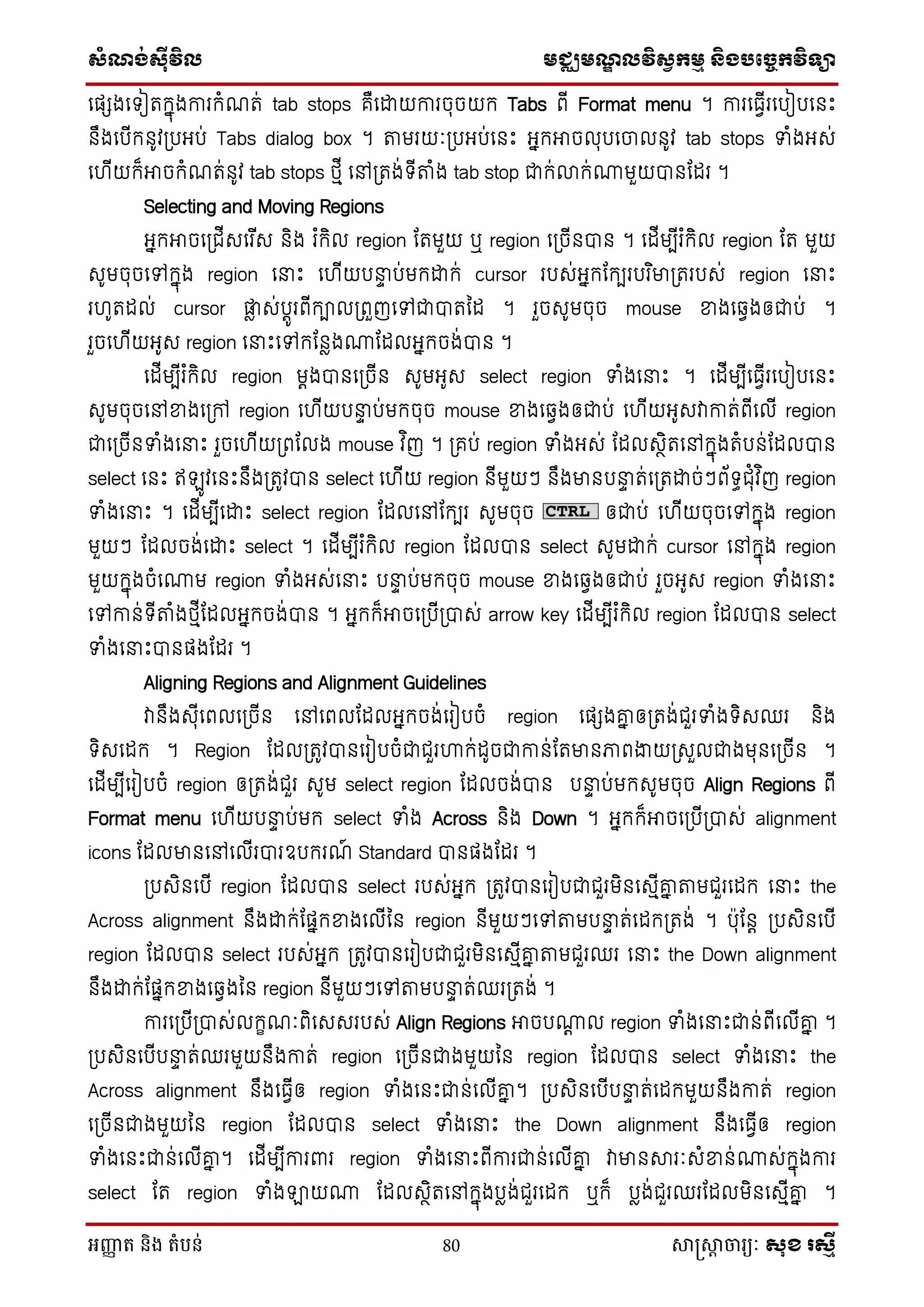 សំណង់ស៊ីវិល មជ្ឈមណឌលវិសវកមម និងបច្ចេកវិទ្្ា
អញ្ញា ត និង តំបន់ 80 សាស្រ្សាា ចារ្យៈ សុខ រសមី
ថផែងថទៀតក្នុងការក្ំណត់ tab stops គឺថោយការចុចយក្ Tabs ពើ Format menu ។ ការថធែើរថបៀបថនេះ
នឹងថបើក្នូវស្របអប់ Tabs dialog box ។ តមរយៈស្របអប់ថនេះ អនក្អាចលុបថចលនូវ tab stops ទាំងអេ់
ថ ើយក្៏អាចក្ំណត់នូវ tab stops េមើ ថៅស្រតង់ទើតំង tab stop ជាក្់លាក្់ោមួយបានដដរ ។
Selecting and Moving Regions
អនក្អាចថស្រជើេថរ ើេ និង រ ំក្ិល region ដតមួយ ឬ region ថស្រចើនបាន ។ ថដើមបើរ ំក្ិល region ដត មួយ
េូមចុចថៅក្នុង region ថនាេះ ថ ើយបនាា ប់មក្ោក្់ cursor របេ់អនក្ដក្បរបរ ិមាស្រតរបេ់ region ថនាេះ
រ ូតដល់ cursor ផ្ទៃ េ់បតូរពើក្ាលស្រពួញថៅជាបាតម្ដ ។ រួចេូមចុច mouse ខាងថឆ្ែងឲជាប់ ។
រួចថ ើយអូេ region ថនាេះថៅក្ដនៃងោដដលអនក្ចង់បាន ។
ថដើមបើរ ំក្ិល region មតងបានថស្រចើន េូមអូេ select region ទាំងថនាេះ ។ ថដើមបើថធែើរថបៀបថនេះ
េូមចុចថៅខាងថស្រៅ region ថ ើយបនាា ប់មក្ចុច mouse ខាងថឆ្ែងឲជាប់ ថ ើយអូេវាកាត់ពើថលើ region
ជាថស្រចើនទាំងថនាេះ រួចថ ើយស្រពដលង mouse វ ិញ ។ ស្រគប់ region ទាំងអេ់ ដដលេថិតថៅក្នុងតំបន់ដដលបាន
select ថនេះ ឥ ូវថនេះនឹងស្រតូវបាន select ថ ើយ region នើមួយៗ នឹងមានបនាា ត់ថស្រតោច់ៗព័ទធជុំវ ិញ region
ទាំងថនាេះ ។ ថដើមបើថោេះ select region ដដលថៅដក្បរ េូមចុច ឲជាប់ ថ ើយចុចថៅក្នុង region
មួយៗ ដដលចង់ថោេះ select ។ ថដើមបើរ ំក្ិល region ដដលបាន select េូមោក្់ cursor ថៅក្នុង region
មួយក្នុងចំថោម region ទាំងអេ់ថនាេះ បនាា ប់មក្ចុច mouse ខាងថឆ្ែងឲជាប់ រួចអូេ region ទាំងថនាេះ
ថៅកាន់ទើតំងេមើដដលអនក្ចង់បាន ។ អនក្ក្៏អាចថស្របើស្របាេ់ arrow key ថដើមបើរ ំក្ិល region ដដលបាន select
ទាំងថនាេះបានផងដដរ ។
Aligning Regions and Alignment Guidelines
វានឹងេុើថពលថស្រចើន ថៅថពលដដលអនក្ចង់ថរៀបចំ region ថផែងគ្ន ឲស្រតង់ជួរទាំងទិេឈរ និង
ទិេថដក្ ។ Region ដដលស្រតូវបានថរៀបចំជាជួរហាក្់ដូចជាកាន់ដតមានភាពងាយស្រេួលជាងមុនថស្រចើន ។
ថដើមបើថរៀបចំ region ឲស្រតង់ជួរ េូម select region ដដលចង់បាន បនាា ប់មក្េូមចុច Align Regions ពើ
Format menu ថ ើយបនាា ប់មក្ select ទាំង Across និង Down ។ អនក្ក្៏អាចថស្របើស្របាេ់ alignment
icons ដដលមានថៅថលើរបារឧបក្រណ៍ Standard បានផងដដរ ។
ស្របេិនថបើ region ដដលបាន select របេ់អនក្ ស្រតូវបានថរៀបជាជួរមិនថេមើគ្ន តមជួរថដក្ ថនាេះ the
Across alignment នឹងោក្់ដផនក្ខាងថលើម្ន region នើមួយៗថៅតមបនាា ត់ថដក្ស្រតង់ ។ បុដនត ស្របេិនថបើ
region ដដលបាន select របេ់អនក្ ស្រតូវបានថរៀបជាជួរមិនថេមើគ្ន តមជួរឈរ ថនាេះ the Down alignment
នឹងោក្់ដផនក្ខាងថឆ្ែងម្ន region នើមួយៗថៅតមបនាា ត់ឈរស្រតង់ ។
ការថស្របើស្របាេ់លក្ខណៈពិថេេរបេ់ Align Regions អាចបោត ល region ទាំងថនាេះជាន់ពើថលើគ្ន ។
ស្របេិនថបើបនាា ត់ឈរមួយនឹងកាត់ region ថស្រចើនជាងមួយម្ន region ដដលបាន select ទាំងថនាេះ the
Across alignment នឹងថធែើឲ region ទាំងថនេះជាន់ថលើគ្ន ។ ស្របេិនថបើបនាា ត់ថដក្មួយនឹងកាត់ region
ថស្រចើនជាងមួយម្ន region ដដលបាន select ទាំងថនាេះ the Down alignment នឹងថធែើឲ region
ទាំងថនេះជាន់ថលើគ្ន ។ ថដើមបើការពារ region ទាំងថនាេះពើការជាន់ថលើគ្ន វាមានារៈេំខាន់ោេ់ក្នុងការ
select ដត region ទាំងឡាយោ ដដលេថិតថៅក្នុងបៃង់ជួរថដក្ ឬក្៏ បៃង់ជួរឈរដដលមិនថេមើគ្ន ។
 