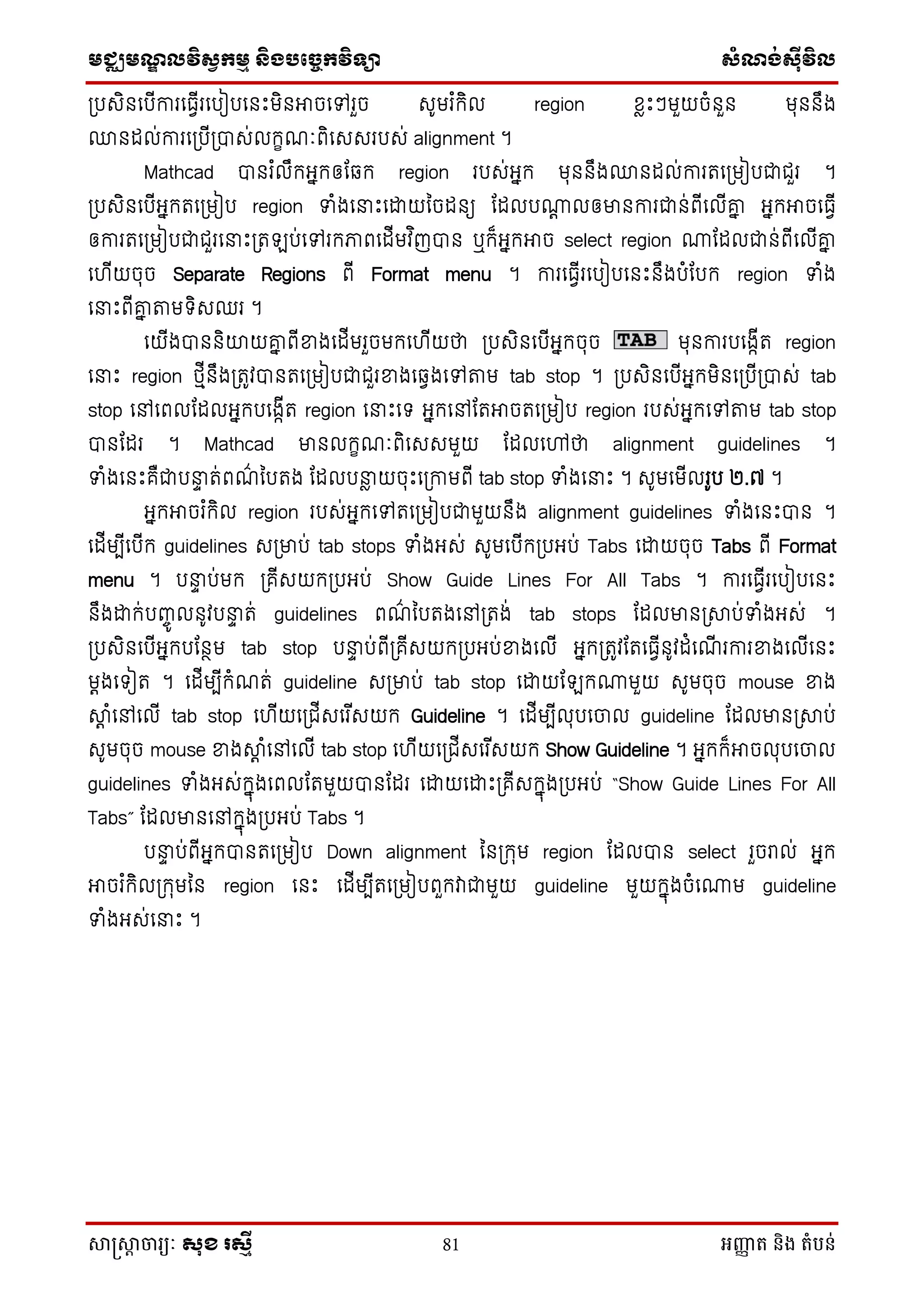 មជ្ឈមណឌលវិសវកមម និងបច្ចេកវិទ្្ា សំណង់ស៊ីវិល
សាស្រ្សាា ចារ្យៈ សុខ រសមី 81 អញ្ញា ត និង តំបន់
ស្របេិនថបើការថធែើរថបៀបថនេះមិនអាចថៅរួច េូមរ ំក្ិល region សៃេះៗមួយចំនួន មុននឹង
្នដល់ការថស្របើស្របាេ់លក្ខណៈពិថេេរបេ់ alignment ។
Mathcad បានរ ំលឹក្អនក្ឲដឆ្ក្ region របេ់អនក្ មុននឹង្នដល់ការតថស្រមៀបជាជួរ ។
ស្របេិនថបើអនក្តថស្រមៀប region ទាំងថនាេះថោយម្ចដនយ ដដលបោត លឲមានការជាន់ពើថលើគ្ន អនក្អាចថធែើ
ឲការតថស្រមៀបជាជួរថនាេះស្រត ប់ថៅរក្ភាពថដើមវ ិញបាន ឬក្៏អនក្អាច select region ោដដលជាន់ពើថលើគ្ន
ថ ើយចុច Separate Regions ពើ Format menu ។ ការថធែើរថបៀបថនេះនឹងបំដបក្ region ទាំង
ថនាេះពើគ្ន តមទិេឈរ ។
ថយើងបាននិយយគ្ន ពើខាងថដើមរួចមក្ថ ើយថា ស្របេិនថបើអនក្ចុច មុនការបថងកើត region
ថនាេះ region េមើនឹងស្រតូវបានតថស្រមៀបជាជួរខាងថឆ្ែងថៅតម tab stop ។ ស្របេិនថបើអនក្មិនថស្របើស្របាេ់ tab
stop ថៅថពលដដលអនក្បថងកើត region ថនាេះថទ អនក្ថៅដតអាចតថស្រមៀប region របេ់អនក្ថៅតម tab stop
បានដដរ ។ Mathcad មានលក្ខណៈពិថេេមួយ ដដលថៅថា alignment guidelines ។
ទាំងថនេះគឺជាបនាា ត់ពណ៌ ម្បតង ដដលបនាៃ យចុេះថស្រកាមពើ tab stop ទាំងថនាេះ ។ េូមថមើលរូប ២.៧ ។
អនក្អាចរ ំក្ិល region របេ់អនក្ថៅតថស្រមៀបជាមួយនឹង alignment guidelines ទាំងថនេះបាន ។
ថដើមបើថបើក្ guidelines េស្រមាប់ tab stops ទាំងអេ់ េូមថបើក្ស្របអប់ Tabs ថោយចុច Tabs ពើ Format
menu ។ បនាា ប់មក្ ស្រគើេយក្ស្របអប់ Show Guide Lines For All Tabs ។ ការថធែើរថបៀបថនេះ
នឹងោក្់បញ្ចូ លនូវបនាា ត់ guidelines ពណ៌ ម្បតងថៅស្រតង់ tab stops ដដលមានស្រាប់ទាំងអេ់ ។
ស្របេិនថបើអនក្បដនថម tab stop បនាា ប់ពើស្រគើេយក្ស្របអប់ខាងថលើ អនក្ស្រតូវដតថធែើនូវដំថណើ រការខាងថលើថនេះ
មតងថទៀត ។ ថដើមបើក្ំណត់ guideline េស្រមាប់ tab stop ថោយដ ក្ោមួយ េូមចុច mouse ខាង
ាត ំថៅថលើ tab stop ថ ើយថស្រជើេថរ ើេយក្ Guideline ។ ថដើមបើលុបថចល guideline ដដលមានស្រាប់
េូមចុច mouse ខាងាត ំថៅថលើ tab stop ថ ើយថស្រជើេថរ ើេយក្ Show Guideline ។ អនក្ក្៏អាចលុបថចល
guidelines ទាំងអេ់ក្នុងថពលដតមួយបានដដរ ថោយថោេះស្រគើេក្នុងស្របអប់ “Show Guide Lines For All
Tabs” ដដលមានថៅក្នុងស្របអប់ Tabs ។
បនាា ប់ពើអនក្បានតថស្រមៀប Down alignment ម្នស្រក្ុម region ដដលបាន select រួចរាល់ អនក្
អាចរ ំក្ិលស្រក្ុមម្ន region ថនេះ ថដើមបើតថស្រមៀបពួក្វាជាមួយ guideline មួយក្នុងចំថោម guideline
ទាំងអេ់ថនាេះ ។
 