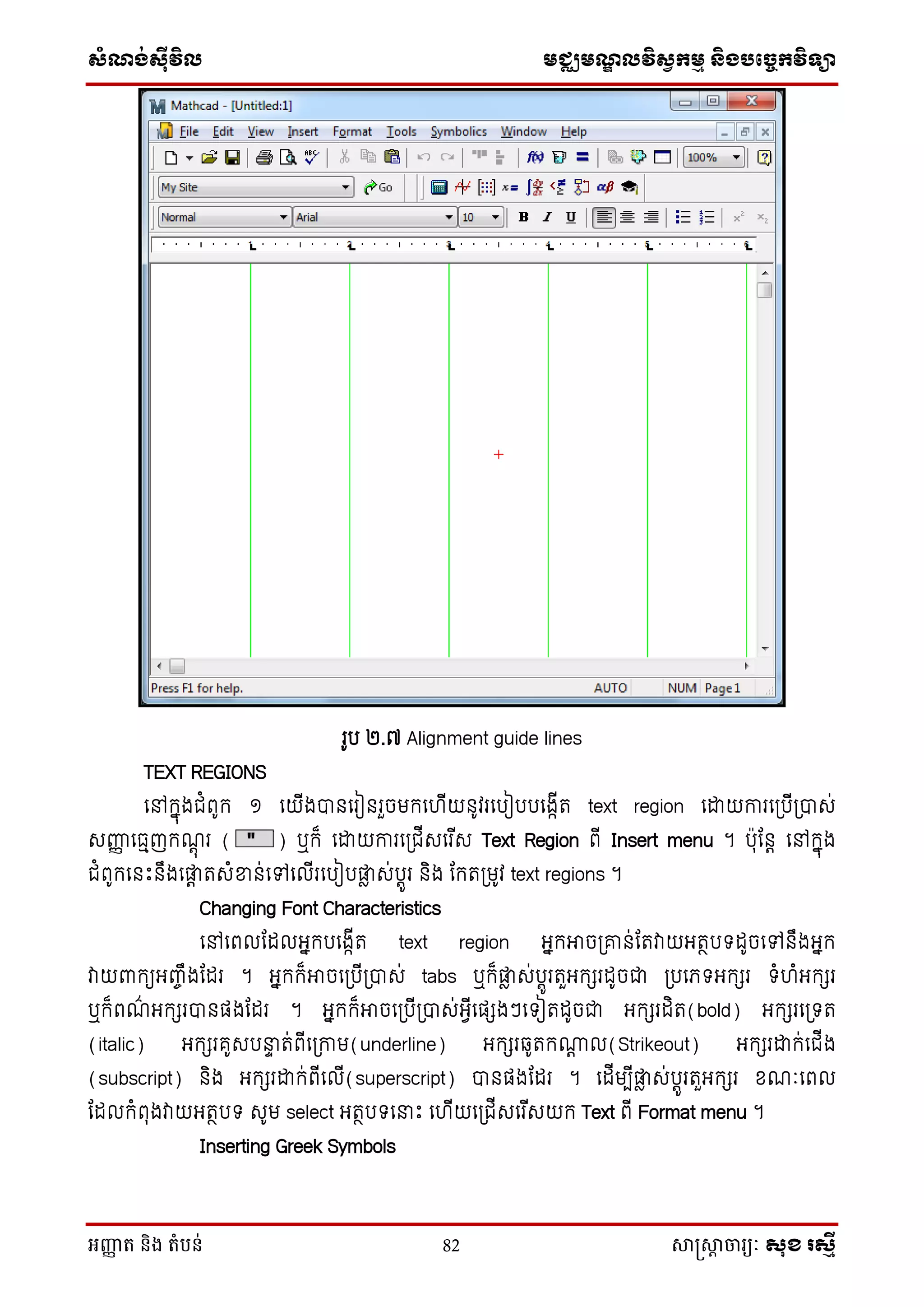 សំណង់ស៊ីវិល មជ្ឈមណឌលវិសវកមម និងបច្ចេកវិទ្្ា
អញ្ញា ត និង តំបន់ 82 សាស្រ្សាា ចារ្យៈ សុខ រសមី
រូប ២.៧ Alignment guide lines
TEXT REGIONS
ថៅក្នុងជំពូក្ ១ ថយើងបានថរៀនរួចមក្ថ ើយនូវរថបៀបបថងកើត text region ថោយការថស្របើស្របាេ់
េញ្ញញ ថធមញក្ណតុ រ ( ) ឬក្៏ ថោយការថស្រជើេថរ ើេ Text Region ពើ Insert menu ។ បុដនត ថៅក្នុង
ជំពូក្ថនេះនឹងថផ្ទត តេំខាន់ថៅថលើរថបៀបផ្ទៃ េ់បតូរ និង ដក្តស្រមូវ text regions ។
Changing Font Characteristics
ថៅថពលដដលអនក្បថងកើត text region អនក្អាចស្រគ្ន់ដតវាយអតថបទដូចថៅនឹងអនក្
វាយពាក្យអញ្ចឹងដដរ ។ អនក្ក្៏អាចថស្របើស្របាេ់ tabs ឬក្៏ផ្ទៃ េ់បតូរតួអក្ែរដូចជា ស្របថេទអក្ែរ ទំ ំអក្ែរ
ឬក្៏ពណ៌ អក្ែរបានផងដដរ ។ អនក្ក្៏អាចថស្របើស្របាេ់អែើថផែងៗថទៀតដូចជា អក្ែរដិត(bold) អក្ែរថស្រទត
(italic) អក្ែរគូេបនាា ត់ពើថស្រកាម(underline) អក្ែរឆ្ូតក្ោត ល(Strikeout) អក្ែរោក្់ថជើង
(subscript) និង អក្ែរោក្់ពើថលើ(superscript) បានផងដដរ ។ ថដើមបើផ្ទៃ េ់បតូរតួអក្ែរ សណៈថពល
ដដលក្ំពុងវាយអតថបទ េូម select អតថបទថនាេះ ថ ើយថស្រជើេថរ ើេយក្ Text ពើ Format menu ។
Inserting Greek Symbols
 
