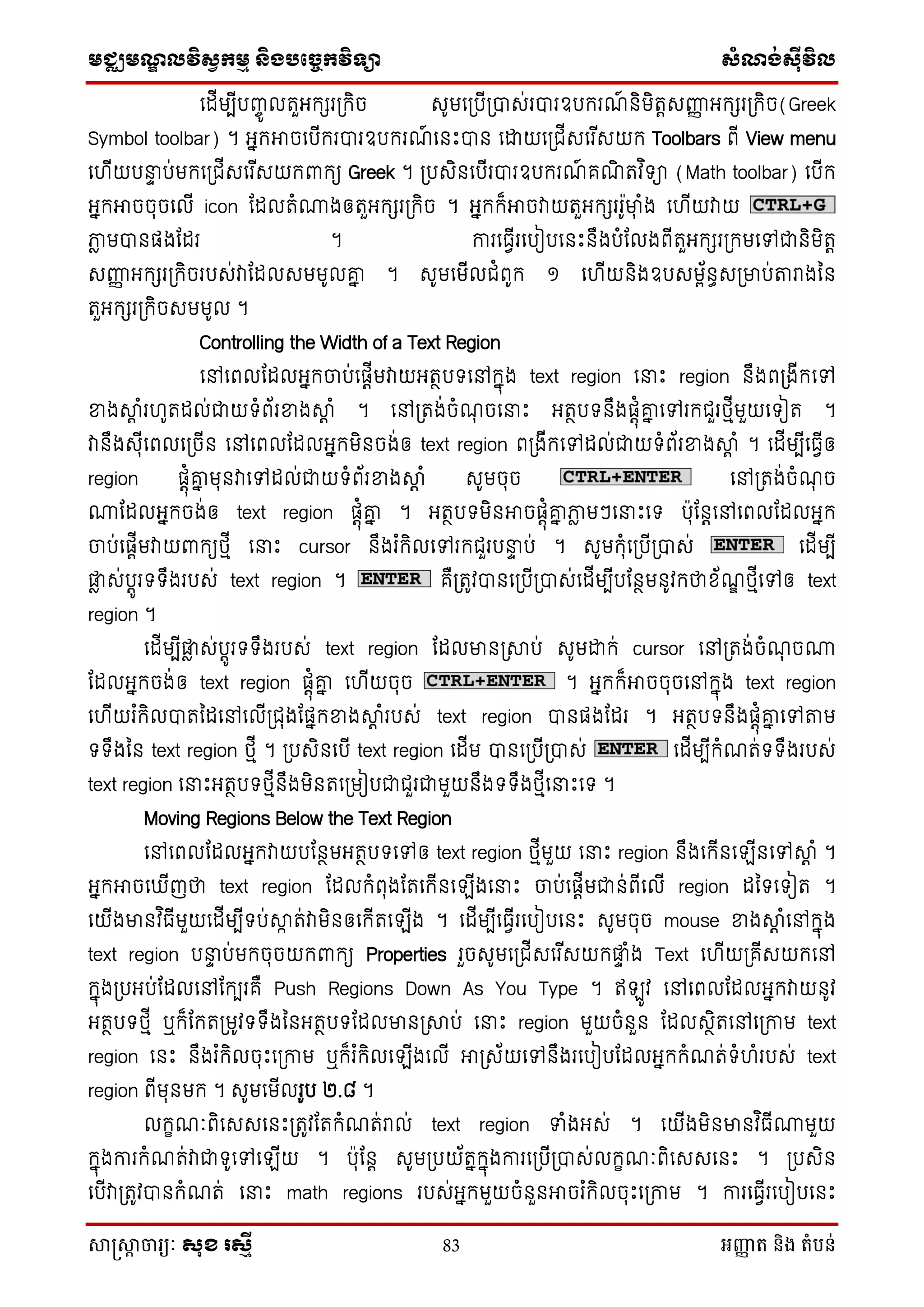 មជ្ឈមណឌលវិសវកមម និងបច្ចេកវិទ្្ា សំណង់ស៊ីវិល
សាស្រ្សាា ចារ្យៈ សុខ រសមី 83 អញ្ញា ត និង តំបន់
ថដើមបើបញ្ចូ លតួអក្ែរស្រក្ិច េូមថស្របើស្របាេ់របារឧបក្រណ៍ និមិតតេញ្ញញ អក្ែរស្រក្ិច(Greek
Symbol toolbar) ។ អនក្អាចថបើក្របារឧបក្រណ៍ ថនេះបាន ថោយថស្រជើេថរ ើេយក្ Toolbars ពើ View menu
ថ ើយបនាា ប់មក្ថស្រជើេថរ ើេយក្ពាក្យ Greek ។ ស្របេិនថបើរបារឧបក្រណ៍ គណិ តវ ិទា (Math toolbar) ថបើក្
អនក្អាចចុចថលើ icon ដដលតំោងឲតួអក្ែរស្រក្ិច ។ អនក្ក្៏អាចវាយតួអក្ែររូមាុ ំង ថ ើយវាយ
ភាៃ មបានផងដដរ ។ ការថធែើរថបៀបថនេះនឹងបំដលងពើតួអក្ែរស្រក្មថៅជានិមិតត
េញ្ញញ អក្ែរស្រក្ិចរបេ់វាដដលេមមូលគ្ន ។ េូមថមើលជំពូក្ ១ ថ ើយនិងឧបេមព័នធេស្រមាប់តរាងម្ន
តួអក្ែរស្រក្ិចេមមូល ។
Controlling the Width of a Text Region
ថៅថពលដដលអនក្ចប់ថផតើមវាយអតថបទថៅក្នុង text region ថនាេះ region នឹងពស្រងើក្ថៅ
ខាងាត ំរ ូតដល់ជាយទំព័រខាងាត ំ ។ ថៅស្រតង់ចំណុ ចថនាេះ អតថបទនឹងផតុំគ្ន ថៅរក្ជួរេមើមួយថទៀត ។
វានឹងេុើថពលថស្រចើន ថៅថពលដដលអនក្មិនចង់ឲ text region ពស្រងើក្ថៅដល់ជាយទំព័រខាងាត ំ ។ ថដើមបើថធែើឲ
region ផតុំគ្ន មុនវាថៅដល់ជាយទំព័រខាងាត ំ េូមចុច ថៅស្រតង់ចំណុ ច
ោដដលអនក្ចង់ឲ text region ផតុំគ្ន ។ អតថបទមិនអាចផតុំគ្ន ភាៃ មៗថនាេះថទ បុដនតថៅថពលដដលអនក្
ចប់ថផតើមវាយពាក្យេមើ ថនាេះ cursor នឹងរ ំក្ិលថៅរក្ជួរបនាា ប់ ។ េូមក្ុំថស្របើស្របាេ់ ថដើមបើ
ផ្ទៃ េ់បតូរទទឹងរបេ់ text region ។ គឺស្រតូវបានថស្របើស្របាេ់ថដើមបើបដនថមនូវក្ថាស័ណឌ េមើថៅឲ text
region ។
ថដើមបើផ្ទៃ េ់បតូរទទឹងរបេ់ text region ដដលមានស្រាប់ េូមោក្់ cursor ថៅស្រតង់ចំណុ ចោ
ដដលអនក្ចង់ឲ text region ផតុំគ្ន ថ ើយចុច ។ អនក្ក្៏អាចចុចថៅក្នុង text region
ថ ើយរ ំក្ិលបាតម្ដថៅថលើស្រជុងដផនក្ខាងាត ំរបេ់ text region បានផងដដរ ។ អតថបទនឹងផតុំគ្ន ថៅតម
ទទឹងម្ន text region េមើ ។ ស្របេិនថបើ text region ថដើម បានថស្របើស្របាេ់ ថដើមបើក្ំណត់ទទឹងរបេ់
text region ថនាេះអតថបទេមើនឹងមិនតថស្រមៀបជាជួរជាមួយនឹងទទឹងេមើថនាេះថទ ។
Moving Regions Below the Text Region
ថៅថពលដដលអនក្វាយបដនថមអតថបទថៅឲ text region េមើមួយ ថនាេះ region នឹងថក្ើនថ ើនថៅាត ំ ។
អនក្អាចថ ើញថា text region ដដលក្ំពុងដតថក្ើនថ ើងថនាេះ ចប់ថផតើមជាន់ពើថលើ region ដម្ទថទៀត ។
ថយើងមានវ ិធើមួយថដើមបើទប់ាក ត់វាមិនឲថក្ើតថ ើង ។ ថដើមបើថធែើរថបៀបថនេះ េូមចុច mouse ខាងាត ំថៅក្នុង
text region បនាា ប់មក្ចុចយក្ពាក្យ Properties រួចេូមថស្រជើេថរ ើេយក្ផ្ទា ំង Text ថ ើយស្រគើេយក្ថៅ
ក្នុងស្របអប់ដដលថៅដក្បរគឺ Push Regions Down As You Type ។ ឥ ូវ ថៅថពលដដលអនក្វាយនូវ
អតថបទេមើ ឬក្៏ដក្តស្រមូវទទឹងម្នអតថបទដដលមានស្រាប់ ថនាេះ region មួយចំនួន ដដលេថិតថៅថស្រកាម text
region ថនេះ នឹងរ ំក្ិលចុេះថស្រកាម ឬក្៏រ ំក្ិលថ ើងថលើ អាស្រេ័យថៅនឹងរថបៀបដដលអនក្ក្ំណត់ទំ ំរបេ់ text
region ពើមុនមក្ ។ េូមថមើលរូប ២.៨ ។
លក្ខណៈពិថេេថនេះស្រតូវដតក្ំណត់រាល់ text region ទាំងអេ់ ។ ថយើងមិនមានវ ិធើោមួយ
ក្នុងការក្ំណត់វាជាទូថៅថ ើយ ។ បុដនត េូមស្របយ័តនក្នុងការថស្របើស្របាេ់លក្ខណៈពិថេេថនេះ ។ ស្របេិន
ថបើវាស្រតូវបានក្ំណត់ ថនាេះ math regions របេ់អនក្មួយចំនួនអាចរ ំក្ិលចុេះថស្រកាម ។ ការថធែើរថបៀបថនេះ
 