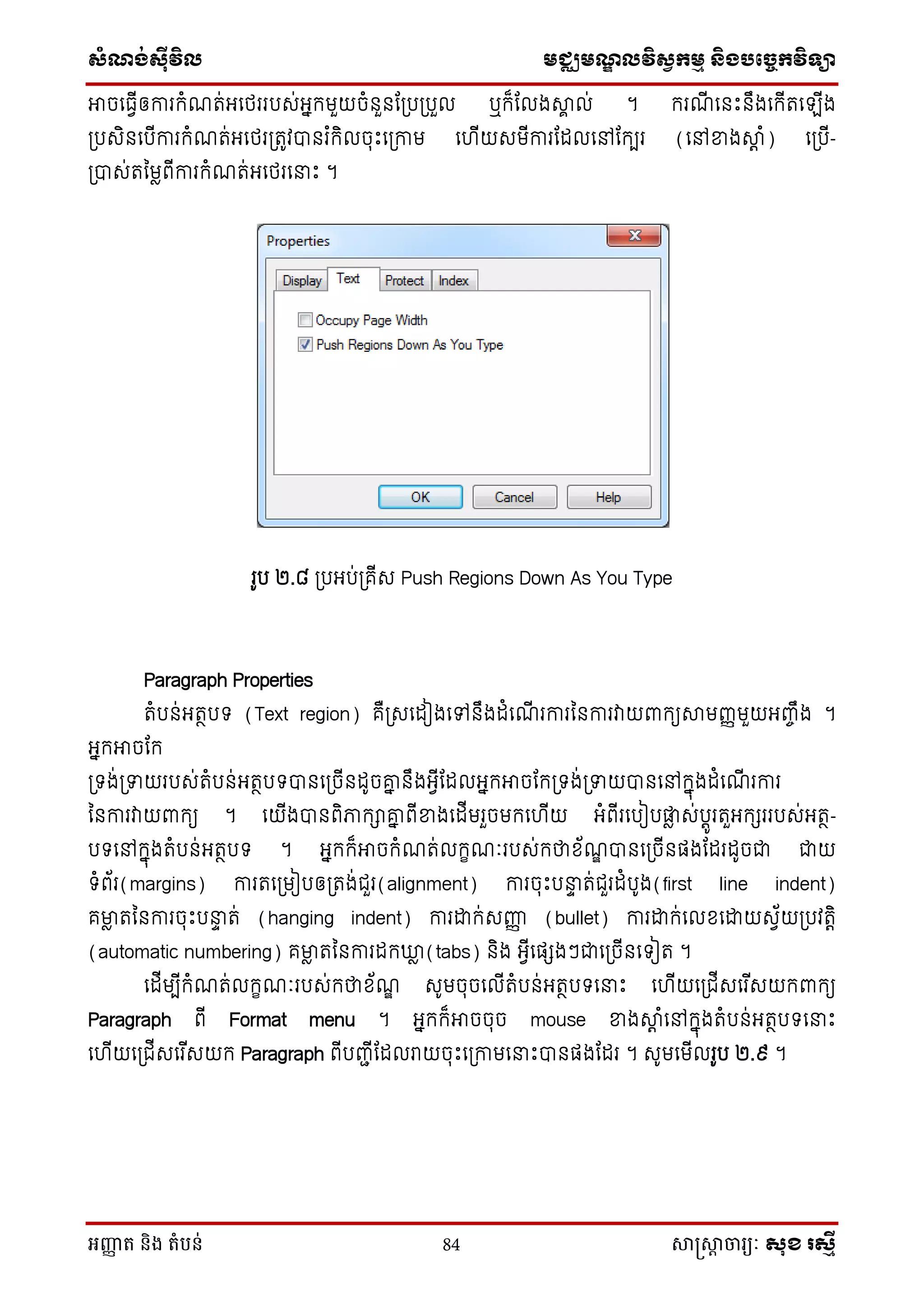 សំណង់ស៊ីវិល មជ្ឈមណឌលវិសវកមម និងបច្ចេកវិទ្្ា
អញ្ញា ត និង តំបន់ 84 សាស្រ្សាា ចារ្យៈ សុខ រសមី
អាចថធែើឲការក្ំណត់អថេររបេ់អនក្មួយចំនួនដស្របស្របួល ឬក្៏ដលងាា ល់ ។ ក្រណើ ថនេះនឹងថក្ើតថ ើង
ស្របេិនថបើការក្ំណត់អថេរស្រតូវបានរ ំក្ិលចុេះថស្រកាម ថ ើយេមើការដដលថៅដក្បរ (ថៅខាងាត ំ) ថស្របើ-
ស្របាេ់តម្មៃពើការក្ំណត់អថេរថនាេះ ។
រូប ២.៨ ស្របអប់ស្រគើេ Push Regions Down As You Type
Paragraph Properties
តំបន់អតថបទ (Text region) គឺស្រេថដៀងថៅនឹងដំថណើ រការម្នការវាយពាក្យាមញ្ញមួយអញ្ចឹង ។
អនក្អាចដក្
ស្រទង់ស្រទាយរបេ់តំបន់អតថបទបានថស្រចើនដូចគ្ន នឹងអែើដដលអនក្អាចដក្ស្រទង់ស្រទាយបានថៅក្នុងដំថណើ រការ
ម្នការវាយពាក្យ ។ ថយើងបានពិភាក្ាគ្ន ពើខាងថដើមរួចមក្ថ ើយ អំពើរថបៀបផ្ទៃ េ់បតូរតួអក្ែររបេ់អតថ-
បទថៅក្នុងតំបន់អតថបទ ។ អនក្ក្៏អាចក្ំណត់លក្ខណៈរបេ់ក្ថាស័ណឌ បានថស្រចើនផងដដរដូចជា ជាយ
ទំព័រ(margins) ការតថស្រមៀបឲស្រតង់ជួរ(alignment) ការចុេះបនាា ត់ជួរដំបូង(first line indent)
គមាៃ តម្នការចុេះបនាា ត់ (hanging indent) ការោក្់េញ្ញញ (bullet) ការោក្់ថលសថោយេែ័យស្របវតតិ
(automatic numbering) គមាៃ តម្នការដក្ឃ្លៃ (tabs) និង អែើថផែងៗជាថស្រចើនថទៀត ។
ថដើមបើក្ំណត់លក្ខណៈរបេ់ក្ថាស័ណឌ េូមចុចថលើតំបន់អតថបទថនាេះ ថ ើយថស្រជើេថរ ើេយក្ពាក្យ
Paragraph ពើ Format menu ។ អនក្ក្៏អាចចុច mouse ខាងាត ំថៅក្នុងតំបន់អតថបទថនាេះ
ថ ើយថស្រជើេថរ ើេយក្ Paragraph ពើបញ្ជើដដលរាយចុេះថស្រកាមថនាេះបានផងដដរ ។ េូមថមើលរូប ២.៩ ។
 
