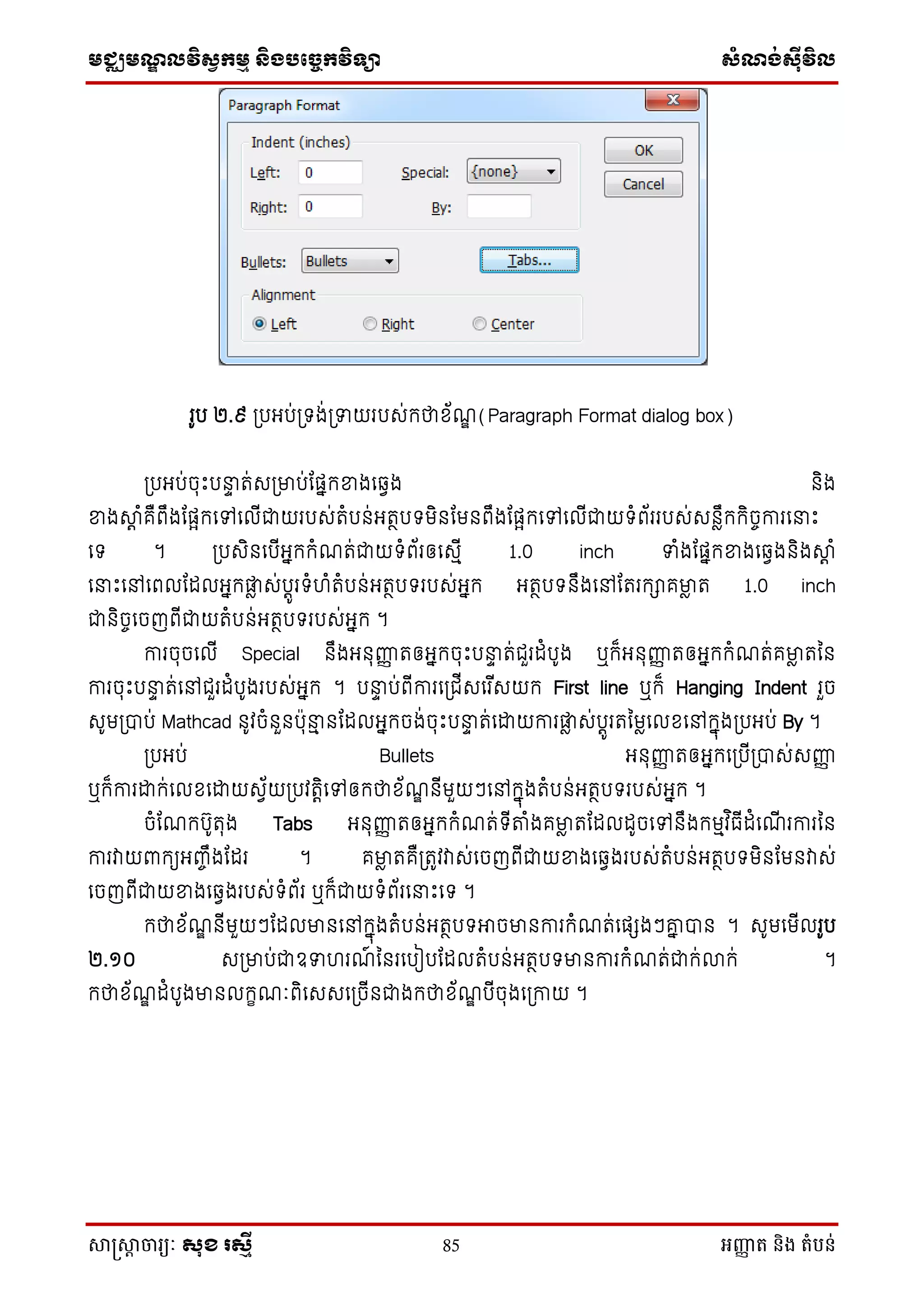 មជ្ឈមណឌលវិសវកមម និងបច្ចេកវិទ្្ា សំណង់ស៊ីវិល
សាស្រ្សាា ចារ្យៈ សុខ រសមី 85 អញ្ញា ត និង តំបន់
រូប ២.៩ ស្របអប់ស្រទង់ស្រទាយរបេ់ក្ថាស័ណឌ (Paragraph Format dialog box)
ស្របអប់ចុេះបនាា ត់េស្រមាប់ដផនក្ខាងថឆ្ែង និង
ខាងាត ំគឺពឹងដផែក្ថៅថលើជាយរបេ់តំបន់អតថបទមិនដមនពឹងដផែក្ថៅថលើជាយទំព័ររបេ់េនៃឹក្ក្ិចចការថនាេះ
ថទ ។ ស្របេិនថបើអនក្ក្ំណត់ជាយទំព័រឲថេមើ 1.0 inch ទាំងដផនក្ខាងថឆ្ែងនិងាត ំ
ថនាេះថៅថពលដដលអនក្ផ្ទៃ េ់បតូរទំ ំតំបន់អតថបទរបេ់អនក្ អតថបទនឹងថៅដតរក្ាគមាៃ ត 1.0 inch
ជានិចចថចញពើជាយតំបន់អតថបទរបេ់អនក្ ។
ការចុចថលើ Special នឹងអនុញ្ញញ តឲអនក្ចុេះបនាា ត់ជួរដំបូង ឬក្៏អនុញ្ញញ តឲអនក្ក្ំណត់គមាៃ តម្ន
ការចុេះបនាា ត់ថៅជួរដំបូងរបេ់អនក្ ។ បនាា ប់ពើការថស្រជើេថរ ើេយក្ First line ឬក្៏ Hanging Indent រួច
េូមស្របាប់ Mathcad នូវចំនួនបុនាម នដដលអនក្ចង់ចុេះបនាា ត់ថោយការផ្ទៃ េ់បតូរតម្មៃថលសថៅក្នុងស្របអប់ By ។
ស្របអប់ Bullets អនុញ្ញញ តឲអនក្ថស្របើស្របាេ់េញ្ញញ
ឬក្៏ការោក្់ថលសថោយេែ័យស្របវតតិថៅឲក្ថាស័ណឌ នើមួយៗថៅក្នុងតំបន់អតថបទរបេ់អនក្ ។
ចំដណក្បូតុង Tabs អនុញ្ញញ តឲអនក្ក្ំណត់ទើតំងគមាៃ តដដលដូចថៅនឹងក្មមវ ិធើដំថណើ រការម្ន
ការវាយពាក្យអញ្ចឹងដដរ ។ គមាៃ តគឺស្រតូវវាេ់ថចញពើជាយខាងថឆ្ែងរបេ់តំបន់អតថបទមិនដមនវាេ់
ថចញពើជាយខាងថឆ្ែងរបេ់ទំព័រ ឬក្៏ជាយទំព័រថនាេះថទ ។
ក្ថាស័ណឌ នើមួយៗដដលមានថៅក្នុងតំបន់អតថបទអាចមានការក្ំណត់ថផែងៗគ្ន បាន ។ េូមថមើលរូប
២.១០ េស្រមាប់ជាឧទា រណ៍ ម្នរថបៀបដដលតំបន់អតថបទមានការក្ំណត់ជាក្់លាក្់ ។
ក្ថាស័ណឌ ដំបូងមានលក្ខណៈពិថេេថស្រចើនជាងក្ថាស័ណឌ បើចុងថស្រកាយ ។
 