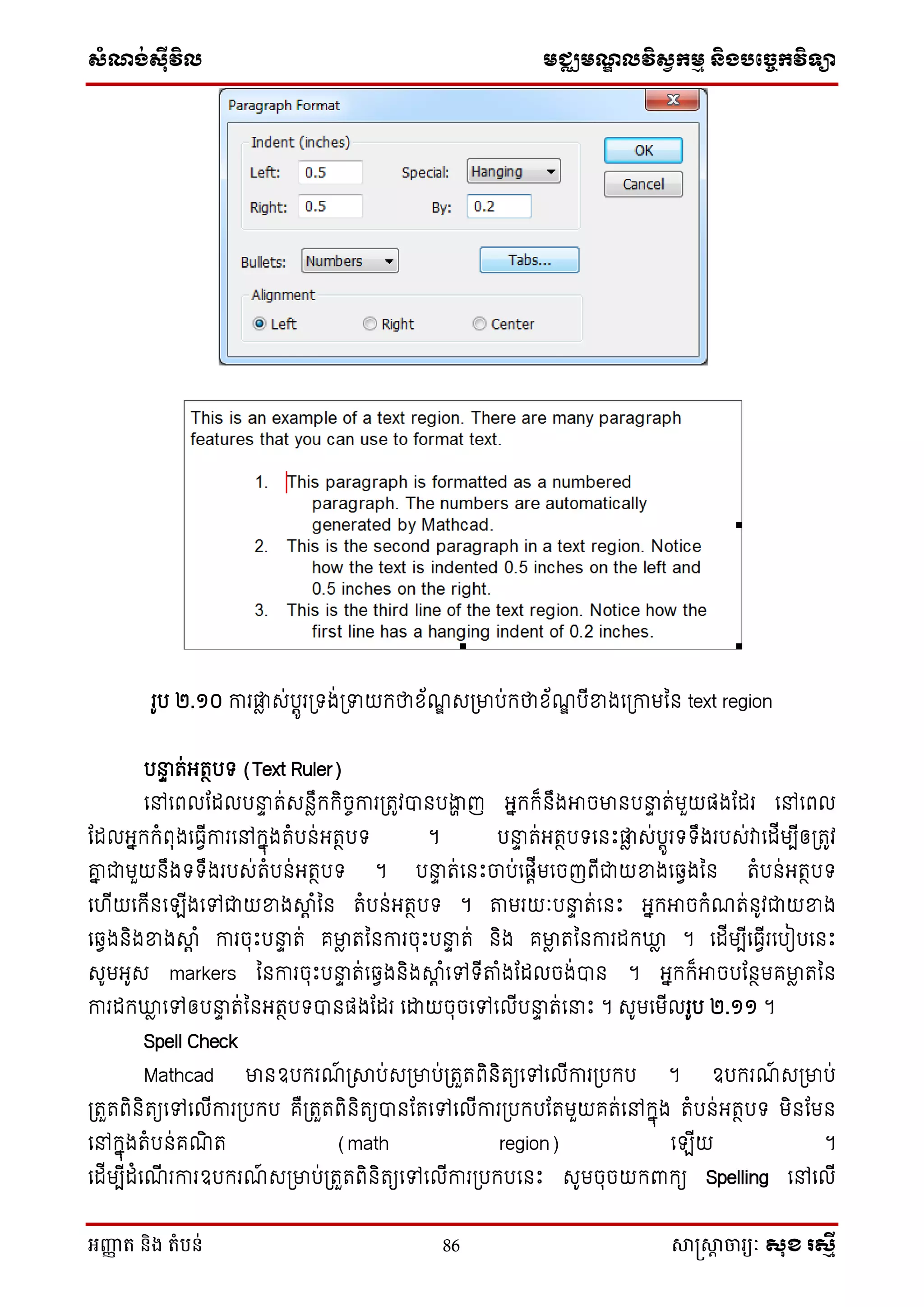 សំណង់ស៊ីវិល មជ្ឈមណឌលវិសវកមម និងបច្ចេកវិទ្្ា
អញ្ញា ត និង តំបន់ 86 សាស្រ្សាា ចារ្យៈ សុខ រសមី
រូប ២.១០ ការផ្ទៃ េ់បតូរស្រទង់ស្រទាយក្ថាស័ណឌ េស្រមាប់ក្ថាស័ណឌ បើខាងថស្រកាមម្ន text region
បនាា ត់អតថបទ (Text Ruler)
ថៅថពលដដលបនាា ត់េនៃឹក្ក្ិចចការស្រតូវបានបងាា ញ អនក្ក្៏នឹងអាចមានបនាា ត់មួយផងដដរ ថៅថពល
ដដលអនក្ក្ំពុងថធែើការថៅក្នុងតំបន់អតថបទ ។ បនាា ត់អតថបទថនេះផ្ទៃ េ់បតូរទទឹងរបេ់វាថដើមបើឲស្រតូវ
គ្ន ជាមួយនឹងទទឹងរបេ់តំបន់អតថបទ ។ បនាា ត់ថនេះចប់ថផតើមថចញពើជាយខាងថឆ្ែងម្ន តំបន់អតថបទ
ថ ើយថក្ើនថ ើងថៅជាយខាងាត ំម្ន តំបន់អតថបទ ។ តមរយៈបនាា ត់ថនេះ អនក្អាចក្ំណត់នូវជាយខាង
ថឆ្ែងនិងខាងាត ំ ការចុេះបនាា ត់ គមាៃ តម្នការចុេះបនាា ត់ និង គមាៃ តម្នការដក្ឃ្លៃ ។ ថដើមបើថធែើរថបៀបថនេះ
េូមអូេ markers ម្នការចុេះបនាា ត់ថឆ្ែងនិងាត ំថៅទើតំងដដលចង់បាន ។ អនក្ក្៏អាចបដនថមគមាៃ តម្ន
ការដក្ឃ្លៃ ថៅឲបនាា ត់ម្នអតថបទបានផងដដរ ថោយចុចថៅថលើបនាា ត់ថនាេះ ។ េូមថមើលរូប ២.១១ ។
Spell Check
Mathcad មានឧបក្រណ៍ ស្រាប់េស្រមាប់ស្រតួតពិនិតយថៅថលើការស្របក្ប ។ ឧបក្រណ៍ េស្រមាប់
ស្រតួតពិនិតយថៅថលើការស្របក្ប គឺស្រតួតពិនិតយបានដតថៅថលើការស្របក្បដតមួយគត់ថៅក្នុង តំបន់អតថបទ មិនដមន
ថៅក្នុងតំបន់គណិ ត (math region) ថ ើយ ។
ថដើមបើដំថណើ រការឧបក្រណ៍ េស្រមាប់ស្រតួតពិនិតយថៅថលើការស្របក្បថនេះ េូមចុចយក្ពាក្យ Spelling ថៅថលើ
 