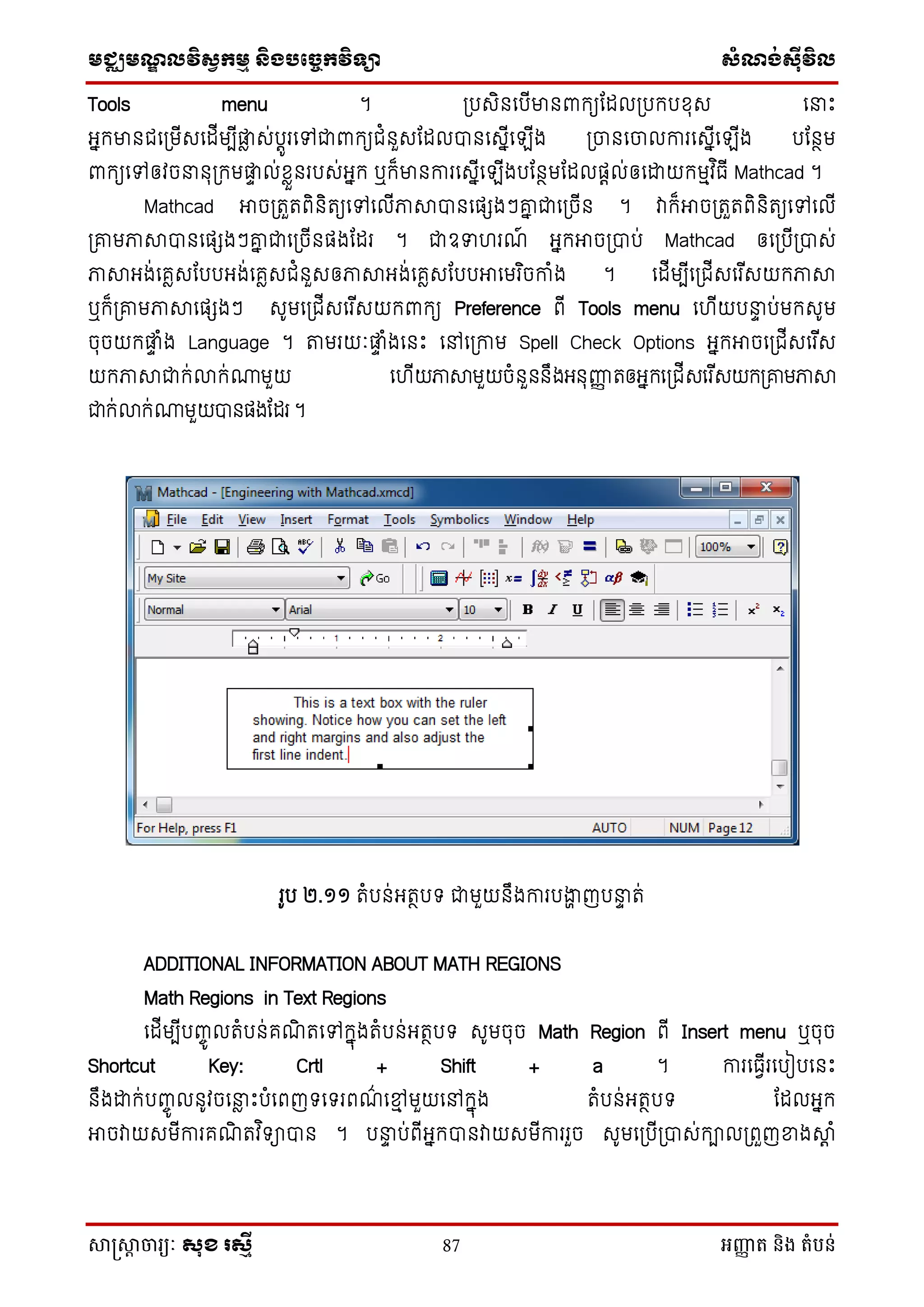 មជ្ឈមណឌលវិសវកមម និងបច្ចេកវិទ្្ា សំណង់ស៊ីវិល
សាស្រ្សាា ចារ្យៈ សុខ រសមី 87 អញ្ញា ត និង តំបន់
Tools menu ។ ស្របេិនថបើមានពាក្យដដលស្របក្បសុេ ថនាេះ
អនក្មានជថស្រមើេថដើមបើផ្ទៃ េ់បតូរថៅជាពាក្យជំនួេដដលបានថេនើថ ើង ស្រចនថចលការថេនើថ ើង បដនថម
ពាក្យថៅឲវចនានុស្រក្មផ្ទា ល់សៃួនរបេ់អនក្ ឬក្៏មានការថេនើថ ើងបដនថមដដលផតល់ឲថោយក្មមវ ិធើ Mathcad ។
Mathcad អាចស្រតួតពិនិតយថៅថលើភាាបានថផែងៗគ្ន ជាថស្រចើន ។ វាក្៏អាចស្រតួតពិនិតយថៅថលើ
ស្រគ្មភាាបានថផែងៗគ្ន ជាថស្រចើនផងដដរ ។ ជាឧទា រណ៍ អនក្អាចស្របាប់ Mathcad ឲថស្របើស្របាេ់
ភាាអង់ថគៃេដបបអង់ថគៃេជំនួេឲភាាអង់ថគៃេដបបអាថមរ ិចកាំង ។ ថដើមបើថស្រជើេថរ ើេយក្ភាា
ឬក្៏ស្រគ្មភាាថផែងៗ េូមថស្រជើេថរ ើេយក្ពាក្យ Preference ពើ Tools menu ថ ើយបនាា ប់មក្េូម
ចុចយក្ផ្ទា ំង Language ។ តមរយៈផ្ទា ំងថនេះ ថៅថស្រកាម Spell Check Options អនក្អាចថស្រជើេថរ ើេ
យក្ភាាជាក្់លាក្់ោមួយ ថ ើយភាាមួយចំនួននឹងអនុញ្ញញ តឲអនក្ថស្រជើេថរ ើេយក្ស្រគ្មភាា
ជាក្់លាក្់ោមួយបានផងដដរ ។
រូប ២.១១ តំបន់អតថបទ ជាមួយនឹងការបងាា ញបនាា ត់
ADDITIONAL INFORMATION ABOUT MATH REGIONS
Math Regions in Text Regions
ថដើមបើបញ្ចូ លតំបន់គណិ តថៅក្នុងតំបន់អតថបទ េូមចុច Math Region ពើ Insert menu ឬចុច
Shortcut Key: Crtl + Shift + a ។ ការថធែើរថបៀបថនេះ
នឹងោក្់បញ្ចូ លនូវចថនាៃ េះបំថពញទថទរពណ៌ ថមម មួយថៅក្នុង តំបន់អតថបទ ដដលអនក្
អាចវាយេមើការគណិ តវ ិទាបាន ។ បនាា ប់ពើអនក្បានវាយេមើការរួច េូមថស្របើស្របាេ់ក្ាលស្រពួញខាងាត ំ
 