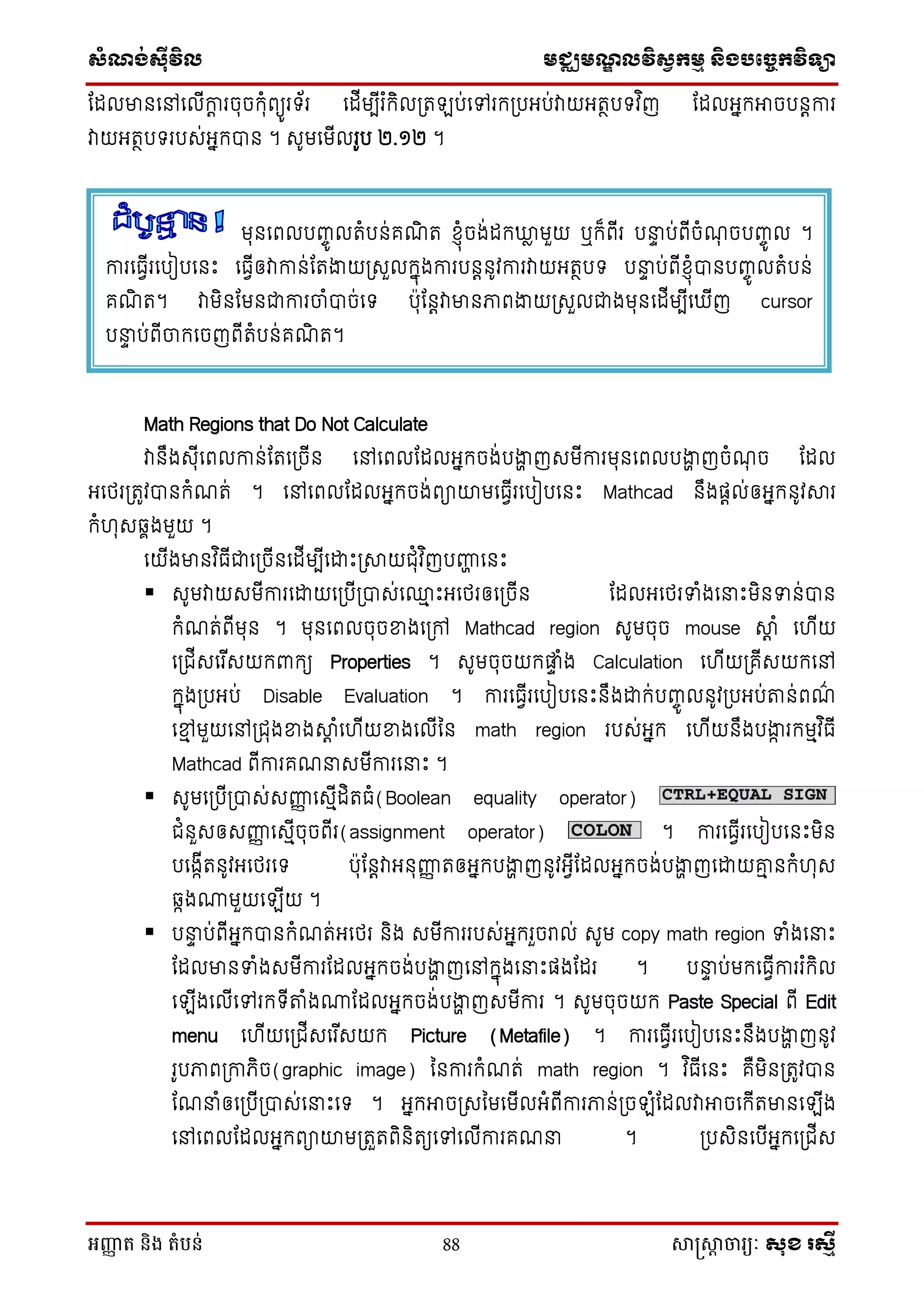 សំណង់ស៊ីវិល មជ្ឈមណឌលវិសវកមម និងបច្ចេកវិទ្្ា
អញ្ញា ត និង តំបន់ 88 សាស្រ្សាា ចារ្យៈ សុខ រសមី
ដដលមានថៅថលើកាត រចុចក្ុំពយូរទ័រ ថដើមបើរ ំក្ិលស្រត ប់ថៅរក្ស្របអប់វាយអតថបទវ ិញ ដដលអនក្អាចបនតការ
វាយអតថបទរបេ់អនក្បាន ។ េូមថមើលរូប ២.១២ ។
Math Regions that Do Not Calculate
វានឹងេុើថពលកាន់ដតថស្រចើន ថៅថពលដដលអនក្ចង់បងាា ញេមើការមុនថពលបងាា ញចំណុ ច ដដល
អថេរស្រតូវបានក្ំណត់ ។ ថៅថពលដដលអនក្ចង់ពាយមថធែើរថបៀបថនេះ Mathcad នឹងផតល់ឲអនក្នូវារ
ក្ំ ុេឆ្ាងមួយ ។
ថយើងមានវ ិធើជាថស្រចើនថដើមបើថោេះស្រាយជុំវ ិញបញ្ញា ថនេះ
 េូមវាយេមើការថោយថស្របើស្របាេ់ថ្ម េះអថេរឲថស្រចើន ដដលអថេរទាំងថនាេះមិនទាន់បាន
ក្ំណត់ពើមុន ។ មុនថពលចុចខាងថស្រៅ Mathcad region េូមចុច mouse ាត ំ ថ ើយ
ថស្រជើេថរ ើេយក្ពាក្យ Properties ។ េូមចុចយក្ផ្ទា ំង Calculation ថ ើយស្រគើេយក្ថៅ
ក្នុងស្របអប់ Disable Evaluation ។ ការថធែើរថបៀបថនេះនឹងោក្់បញ្ចូ លនូវស្របអប់តន់ពណ៌
ថមម មួយថៅស្រជុងខាងាត ំថ ើយខាងថលើម្ន math region របេ់អនក្ ថ ើយនឹងបងាក រក្មមវ ិធើ
Mathcad ពើការគណនាេមើការថនាេះ ។
 េូមថស្របើស្របាេ់េញ្ញញ ថេមើដិតធំ(Boolean equality operator)
ជំនួេឲេញ្ញញ ថេមើចុចពើរ(assignment operator) ។ ការថធែើរថបៀបថនេះមិន
បថងកើតនូវអថេរថទ បុដនតវាអនុញ្ញញ តឲអនក្បងាា ញនូវអែើដដលអនក្ចង់បងាា ញថោយគ្ម នក្ំ ុេ
ឆ្កងោមួយថ ើយ ។
 បនាា ប់ពើអនក្បានក្ំណត់អថេរ និង េមើការរបេ់អនក្រួចរាល់ េូម copy math region ទាំងថនាេះ
ដដលមានទាំងេមើការដដលអនក្ចង់បងាា ញថៅក្នុងថនាេះផងដដរ ។ បនាា ប់មក្ថធែើការរ ំក្ិល
ថ ើងថលើថៅរក្ទើតំងោដដលអនក្ចង់បងាា ញេមើការ ។ េូមចុចយក្ Paste Special ពើ Edit
menu ថ ើយថស្រជើេថរ ើេយក្ Picture (Metafile) ។ ការថធែើរថបៀបថនេះនឹងបងាា ញនូវ
រូបភាពស្រកាេិច(graphic image) ម្នការក្ំណត់ math region ។ វ ិធើថនេះ គឺមិនស្រតូវបាន
ដណនាំឲថស្របើស្របាេ់ថនាេះថទ ។ អនក្អាចស្រេម្មថមើលអំពើការភាន់ស្រច ំដដលវាអាចថក្ើតមានថ ើង
ថៅថពលដដលអនក្ពាយមស្រតួតពិនិតយថៅថលើការគណនា ។ ស្របេិនថបើអនក្ថស្រជើេ
មុនថពលបញ្ចូ លតំបន់គណិ ត ស្ុំចង់ដក្ឃ្លៃ មួយ ឬក្៏ពើរ បនាា ប់ពើចំណុ ចបញ្ចូ ល ។
ការថធែើរថបៀបថនេះ ថធែើឲវាកាន់ដតងាយស្រេួលក្នុងការបនតនូវការវាយអតថបទ បនាា ប់ពើស្ុំបានបញ្ចូ លតំបន់
គណិ ត។ វាមិនដមនជាការចំបាច់ថទ បុដនតវាមានភាពងាយស្រេួលជាងមុនថដើមបើថ ើញ cursor
បនាា ប់ពើចក្ថចញពើតំបន់គណិ ត។
 