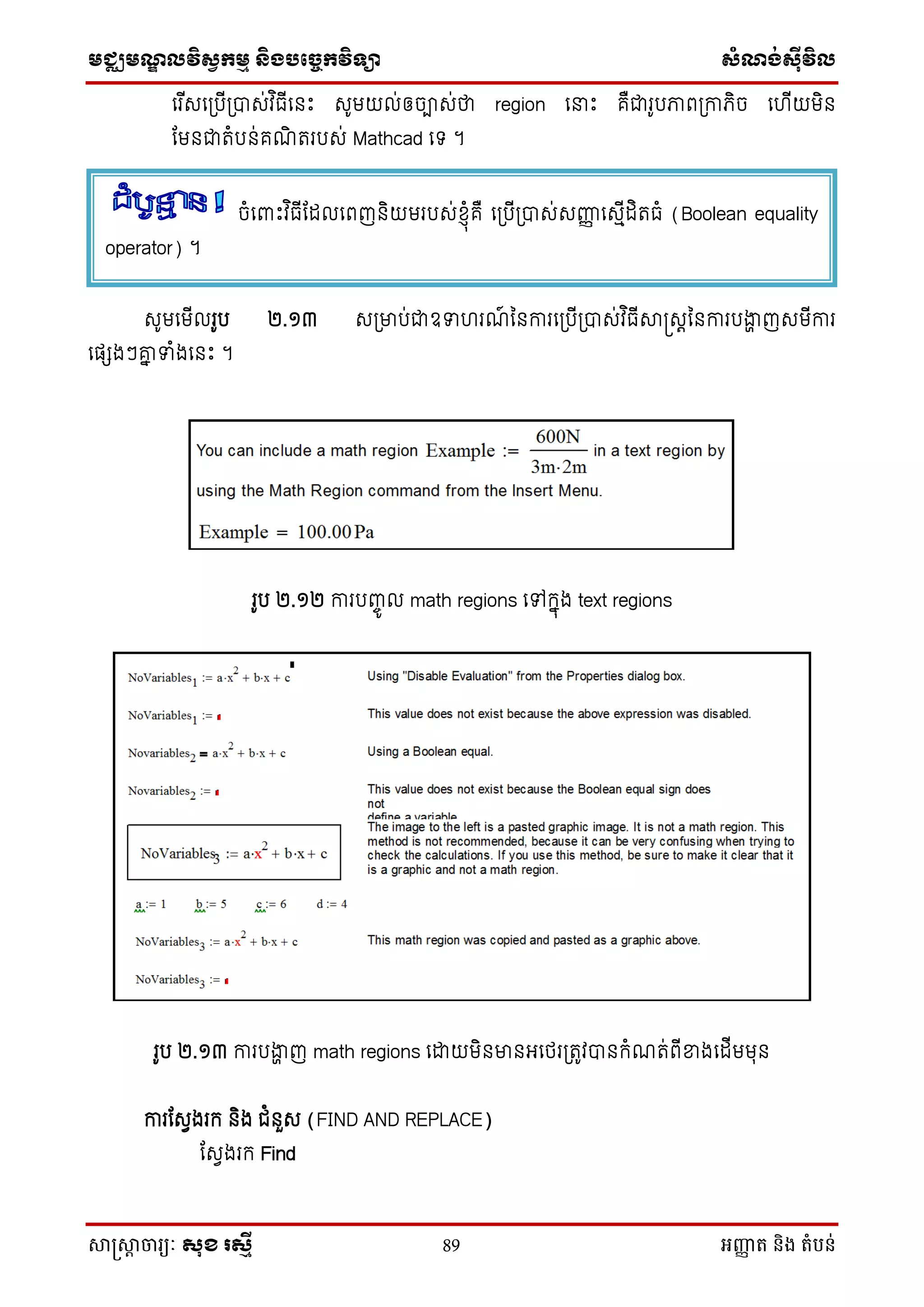 មជ្ឈមណឌលវិសវកមម និងបច្ចេកវិទ្្ា សំណង់ស៊ីវិល
សាស្រ្សាា ចារ្យៈ សុខ រសមី 89 អញ្ញា ត និង តំបន់
ថរ ើេថស្របើស្របាេ់វ ិធើថនេះ េូមយល់ឲចាេ់ថា region ថនាេះ គឺជារូបភាពស្រកាេិច ថ ើយមិន
ដមនជាតំបន់គណិ តរបេ់ Mathcad ថទ ។
េូមថមើលរូប ២.១៣ េស្រមាប់ជាឧទា រណ៍ ម្នការថស្របើស្របាេ់វ ិធើាស្រេតម្នការបងាា ញេមើការ
ថផែងៗគ្ន ទាំងថនេះ ។
រូប ២.១២ ការបញ្ចូ ល math regions ថៅក្នុង text regions
រូប ២.១៣ ការបងាា ញ math regions ថោយមិនមានអថេរស្រតូវបានក្ំណត់ពើខាងថដើមមុន
ការដេែងរក្ និង ជំនួេ (FIND AND REPLACE)
ដេែងរក្ Find
ចំថពាេះវ ិធើដដលថពញនិយមរបេ់ស្ុំគឺ ថស្របើស្របាេ់េញ្ញញ ថេមើដិតធំ (Boolean equality
operator) ។
 