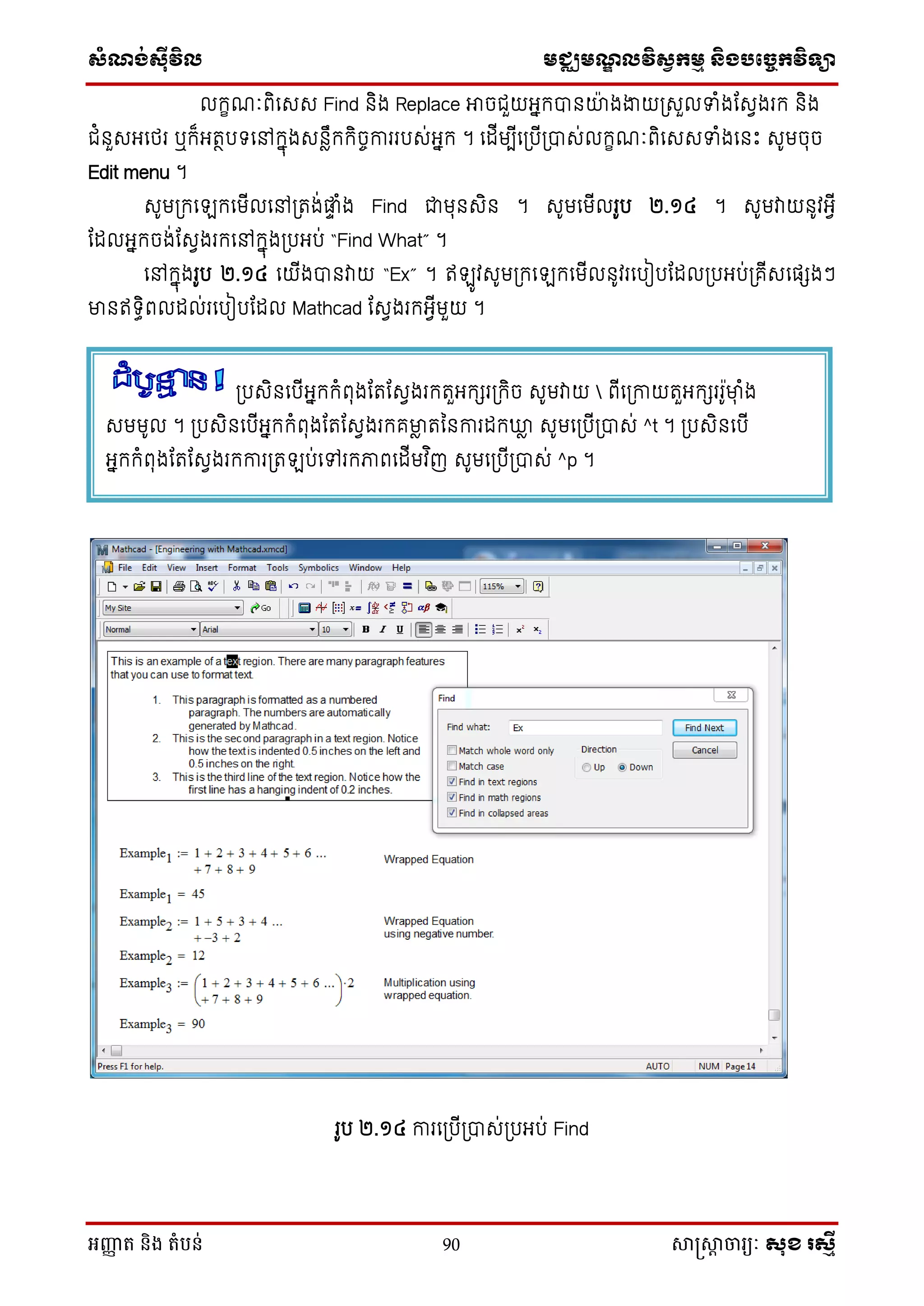 សំណង់ស៊ីវិល មជ្ឈមណឌលវិសវកមម និងបច្ចេកវិទ្្ា
អញ្ញា ត និង តំបន់ 90 សាស្រ្សាា ចារ្យៈ សុខ រសមី
លក្ខណៈពិថេេ Find និង Replace អាចជួយអនក្បានយងងាយស្រេួលទាំងដេែងរក្ និង
ជំនួេអថេរ ឬក្៏អតថបទថៅក្នុងេនៃឹក្ក្ិចចការរបេ់អនក្ ។ ថដើមបើថស្របើស្របាេ់លក្ខណៈពិថេេទាំងថនេះ េូមចុច
Edit menu ។
េូមស្រក្ថ ក្ថមើលថៅស្រតង់ផ្ទា ំង Find ជាមុនេិន ។ េូមថមើលរូប ២.១៤ ។ េូមវាយនូវអែើ
ដដលអនក្ចង់ដេែងរក្ថៅក្នុងស្របអប់ “Find What” ។
ថៅក្នុងរូប ២.១៤ ថយើងបានវាយ “Ex” ។ ឥ ូវេូមស្រក្ថ ក្ថមើលនូវរថបៀបដដលស្របអប់ស្រគើេថផែងៗ
មានឥទធិពលដល់រថបៀបដដល Mathcad ដេែងរក្អែើមួយ ។
រូប ២.១៤ ការថស្របើស្របាេ់ស្របអប់ Find
ស្របេិនថបើអនក្ក្ំពុងដតដេែងរក្តួអក្ែរស្រក្ិច េូមវាយ  ពើថស្រកាយតួអក្ែររូមាុ ំង
េមមូល ។ ស្របេិនថបើអនក្ក្ំពុងដតដេែងរក្គមាៃ តម្នការដក្ឃ្លៃ េូមថស្របើស្របាេ់ ^t ។ ស្របេិនថបើ
អនក្ក្ំពុងដតដេែងរក្ការស្រត ប់ថៅរក្ភាពថដើមវ ិញ េូមថស្របើស្របាេ់ ^p ។
 