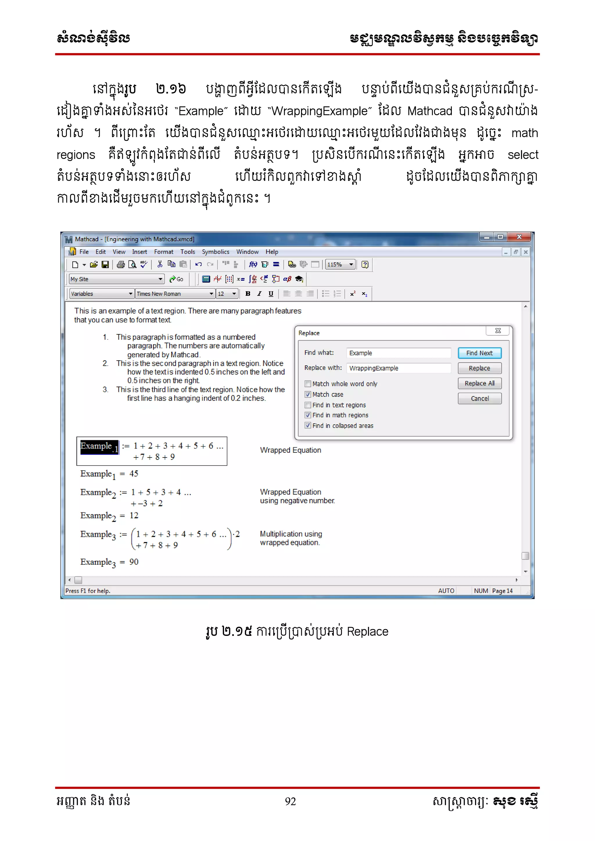 សំណង់ស៊ីវិល មជ្ឈមណឌលវិសវកមម និងបច្ចេកវិទ្្ា
អញ្ញា ត និង តំបន់ 92 សាស្រ្សាា ចារ្យៈ សុខ រសមី
ថៅក្នុងរូប ២.១៦ បងាា ញពើអែើដដលបានថក្ើតថ ើង បនាា ប់ពើថយើងបានជំនួេស្រគប់ក្រណើ ស្រេ-
ថដៀងគ្ន ទាំងអេ់ម្នអថេរ “Example” ថោយ “WrappingExample” ដដល Mathcad បានជំនួេវាយង
រ ័េ ។ ពើថស្រពាេះដត ថយើងបានជំនួេថ្ម េះអថេរថោយថ្ម េះអថេរមួយដដលដវងជាងមុន ដូថចនេះ math
regions គឺឥ ូវក្ំពុងដតជាន់ពើថលើ តំបន់អតថបទ។ ស្របេិនថបើក្រណើ ថនេះថក្ើតថ ើង អនក្អាច select
តំបន់អតថបទទាំងថនាេះឲរ ័េ ថ ើយរ ំក្ិលពួក្វាថៅខាងាត ំ ដូចដដលថយើងបានពិភាក្ាគ្ន
កាលពើខាងថដើមរួចមក្ថ ើយថៅក្នុងជំពូក្ថនេះ ។
រូប ២.១៥ ការថស្របើស្របាេ់ស្របអប់ Replace
 