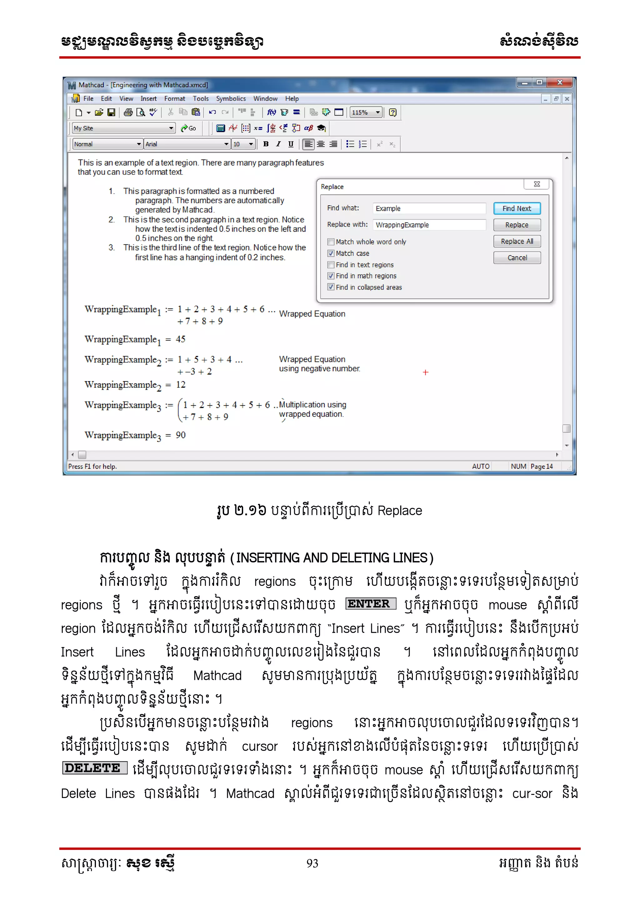 មជ្ឈមណឌលវិសវកមម និងបច្ចេកវិទ្្ា សំណង់ស៊ីវិល
សាស្រ្សាា ចារ្យៈ សុខ រសមី 93 អញ្ញា ត និង តំបន់
រូប ២.១៦ បនាា ប់ពើការថស្របើស្របាេ់ Replace
ការបញ្ចូ ល និង លុបបនាា ត់ (INSERTING AND DELETING LINES)
វាក្៏អាចថៅរួច ក្នុងការរ ំក្ិល regions ចុេះថស្រកាម ថ ើយបថងកើតចថនាៃ េះទថទរបដនថមថទៀតេស្រមាប់
regions េមើ ។ អនក្អាចថធែើរថបៀបថនេះថៅបានថោយចុច ឬក្៏អនក្អាចចុច mouse ាត ំពើថលើ
region ដដលអនក្ចង់រ ំក្ិល ថ ើយថស្រជើេថរ ើេយក្ពាក្យ “Insert Lines” ។ ការថធែើរថបៀបថនេះ នឹងថបើក្ស្របអប់
Insert Lines ដដលអនក្អាចោក្់បញ្ចូ លថលសថរៀងម្នជួរបាន ។ ថៅថពលដដលអនក្ក្ំពុងបញ្ចូ ល
ទិននន័យេមើថៅក្នុងក្មមវ ិធើ Mathcad េូមមានការស្របុងស្របយ័តន ក្នុងការបដនថមចថនាៃ េះទថទររវាងម្ផាដដល
អនក្ក្ំពុងបញ្ចូ លទិននន័យេមើថនាេះ ។
ស្របេិនថបើអនក្មានចថនាៃ េះបដនថមរវាង regions ថនាេះអនក្អាចលុបថចលជួរដដលទថទរវ ិញបាន។
ថដើមបើថធែើរថបៀបថនេះបាន េូមោក្់ cursor របេ់អនក្ថៅខាងថលើបំផុតម្នចថនាៃ េះទថទរ ថ ើយថស្របើស្របាេ់
ថដើមបើលុបថចលជួរទថទរទាំងថនាេះ ។ អនក្ក្៏អាចចុច mouse ាត ំ ថ ើយថស្រជើេថរ ើេយក្ពាក្យ
Delete Lines បានផងដដរ ។ Mathcad ាា ល់អំពើជួរទថទរជាថស្រចើនដដលេថិតថៅចថនាៃ េះ cur-sor និង
 