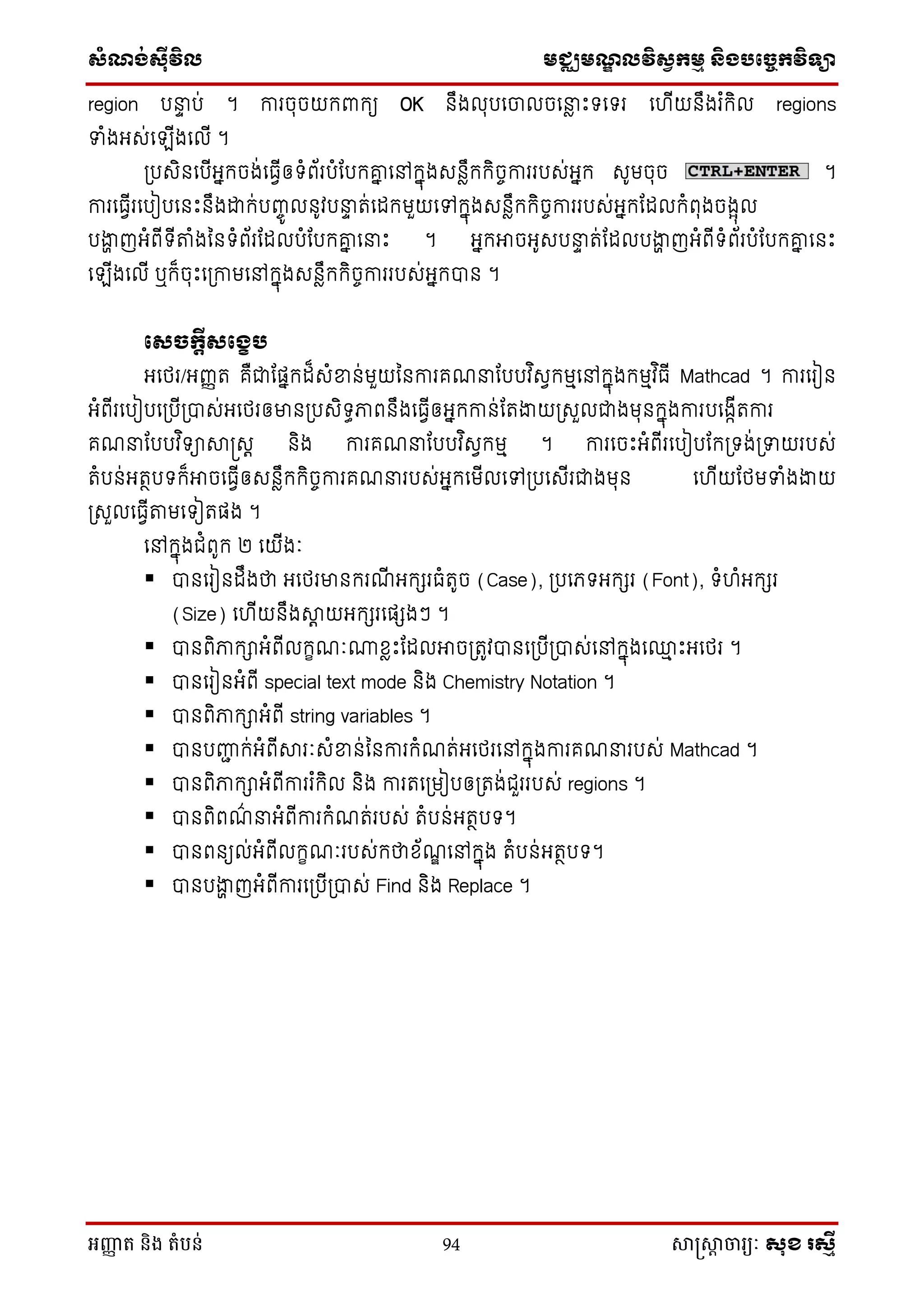 សំណង់ស៊ីវិល មជ្ឈមណឌលវិសវកមម និងបច្ចេកវិទ្្ា
អញ្ញា ត និង តំបន់ 94 សាស្រ្សាា ចារ្យៈ សុខ រសមី
region បនាា ប់ ។ ការចុចយក្ពាក្យ OK នឹងលុបថចលចថនាៃ េះទថទរ ថ ើយនឹងរ ំក្ិល regions
ទាំងអេ់ថ ើងថលើ ។
ស្របេិនថបើអនក្ចង់ថធែើឲទំព័របំដបក្គ្ន ថៅក្នុងេនៃឹក្ក្ិចចការរបេ់អនក្ េូមចុច ។
ការថធែើរថបៀបថនេះនឹងោក្់បញ្ចូ លនូវបនាា ត់ថដក្មួយថៅក្នុងេនៃឹក្ក្ិចចការរបេ់អនក្ដដលក្ំពុងចងែុល
បងាា ញអំពើទើតំងម្នទំព័រដដលបំដបក្គ្ន ថនាេះ ។ អនក្អាចអូេបនាា ត់ដដលបងាា ញអំពើទំព័របំដបក្គ្ន ថនេះ
ថ ើងថលើ ឬក្៏ចុេះថស្រកាមថៅក្នុងេនៃឹក្ក្ិចចការរបេ់អនក្បាន ។
ថសច្បកតីសថខេរ
អថេរ/អញ្ញត គឺជាដផនក្ដ៏េំខាន់មួយម្នការគណនាដបបវ ិេែក្មមថៅក្នុងក្មមវ ិធើ Mathcad ។ ការថរៀន
អំពើរថបៀបថស្របើស្របាេ់អថេរឲមានស្របេិទធភាពនឹងថធែើឲអនក្កាន់ដតងាយស្រេួលជាងមុនក្នុងការបថងកើតការ
គណនាដបបវ ិទាាស្រេត និង ការគណនាដបបវ ិេែក្មម ។ ការថចេះអំពើរថបៀបដក្ស្រទង់ស្រទាយរបេ់
តំបន់អតថបទក្៏អាចថធែើឲេនៃឹក្ក្ិចចការគណនារបេ់អនក្ថមើលថៅស្របថេើរជាងមុន ថ ើយដេមទាំងងាយ
ស្រេួលថធែើតមថទៀតផង ។
ថៅក្នុងជំពូក្ ២ ថយើងៈ
 បានថរៀនដឹងថា អថេរមានក្រណើ អក្ែរធំតូច (Case), ស្របថេទអក្ែរ (Font), ទំ ំអក្ែរ
(Size) ថ ើយនឹងាត យអក្ែរថផែងៗ ។
 បានពិភាក្ាអំពើលក្ខណៈោសៃេះដដលអាចស្រតូវបានថស្របើស្របាេ់ថៅក្នុងថ្ម េះអថេរ ។
 បានថរៀនអំពើ special text mode និង Chemistry Notation ។
 បានពិភាក្ាអំពើ string variables ។
 បានបញ្ញជ ក្់អំពើារៈេំខាន់ម្នការក្ំណត់អថេរថៅក្នុងការគណនារបេ់ Mathcad ។
 បានពិភាក្ាអំពើការរ ំក្ិល និង ការតថស្រមៀបឲស្រតង់ជួររបេ់ regions ។
 បានពិពណ៌ នាអំពើការក្ំណត់របេ់ តំបន់អតថបទ។
 បានពនយល់អំពើលក្ខណៈរបេ់ក្ថាស័ណឌ ថៅក្នុង តំបន់អតថបទ។
 បានបងាា ញអំពើការថស្របើស្របាេ់ Find និង Replace ។
 