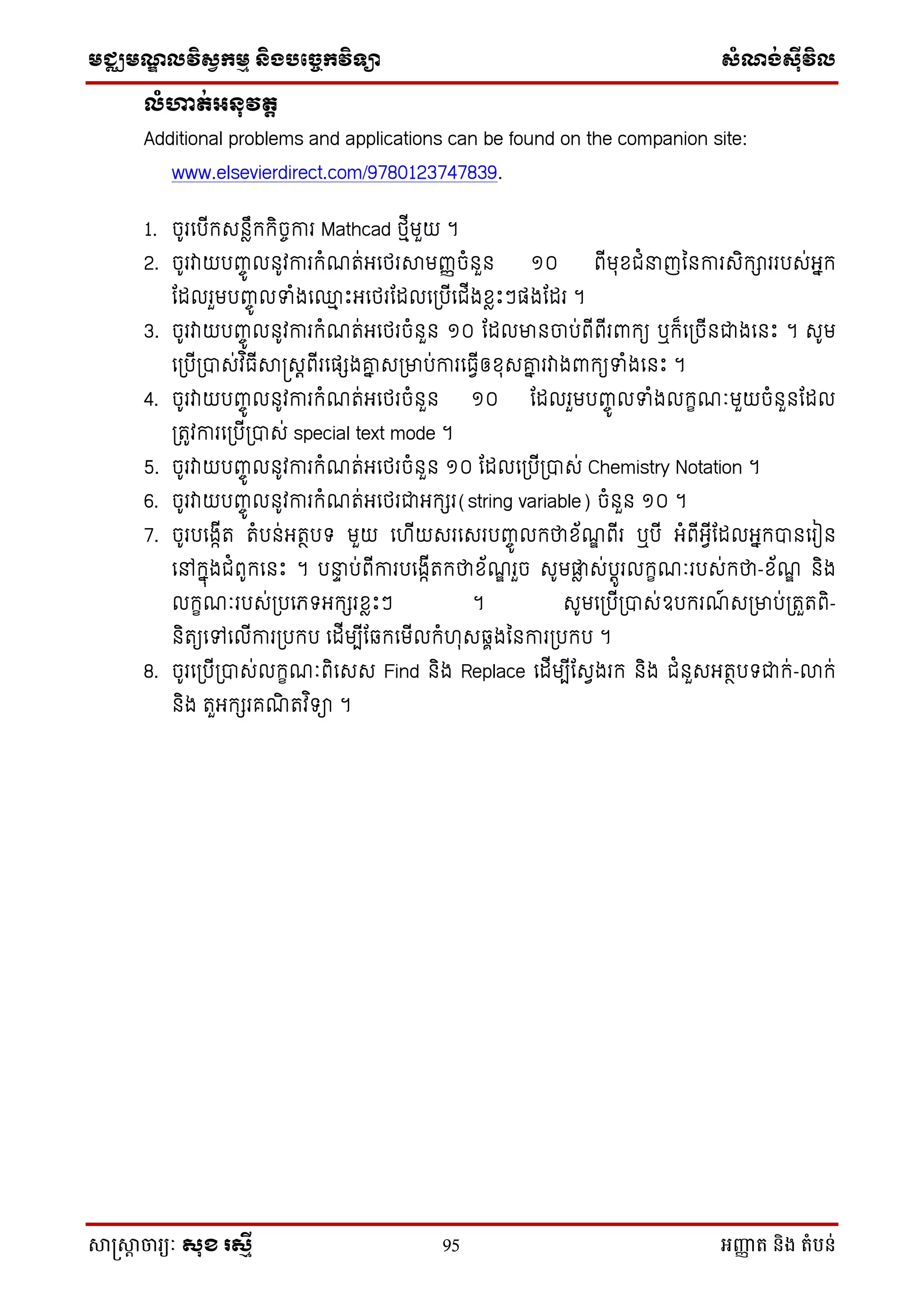 មជ្ឈមណឌលវិសវកមម និងបច្ចេកវិទ្្ា សំណង់ស៊ីវិល
សាស្រ្សាា ចារ្យៈ សុខ រសមី 95 អញ្ញា ត និង តំបន់
លំហាត់អៃុវតត
Additional problems and applications can be found on the companion site:
www.elsevierdirect.com/9780123747839.
1. ចូរថបើក្េនៃឹក្ក្ិចចការ Mathcad េមើមួយ ។
2. ចូរវាយបញ្ចូ លនូវការក្ំណត់អថេរាមញ្ញចំនួន ១០ ពើមុសជំនាញម្នការេិក្ាររបេ់អនក្
ដដលរួមបញ្ចូ លទាំងថ្ម េះអថេរដដលថស្របើថជើងសៃេះៗផងដដរ ។
3. ចូរវាយបញ្ចូ លនូវការក្ំណត់អថេរចំនួន ១០ ដដលមានចប់ពើពើរពាក្យ ឬក្៏ថស្រចើនជាងថនេះ ។ េូម
ថស្របើស្របាេ់វ ិធើាស្រេតពើរថផែងគ្ន េស្រមាប់ការថធែើឲសុេគ្ន រវាងពាក្យទាំងថនេះ ។
4. ចូរវាយបញ្ចូ លនូវការក្ំណត់អថេរចំនួន ១០ ដដលរួមបញ្ចូ លទាំងលក្ខណៈមួយចំនួនដដល
ស្រតូវការថស្របើស្របាេ់ special text mode ។
5. ចូរវាយបញ្ចូ លនូវការក្ំណត់អថេរចំនួន ១០ ដដលថស្របើស្របាេ់ Chemistry Notation ។
6. ចូរវាយបញ្ចូ លនូវការក្ំណត់អថេរជាអក្ែរ(string variable) ចំនួន ១០ ។
7. ចូរបថងកើត តំបន់អតថបទ មួយ ថ ើយេរថេរបញ្ចូ លក្ថាស័ណឌ ពើរ ឬបើ អំពើអែើដដលអនក្បានថរៀន
ថៅក្នុងជំពូក្ថនេះ ។ បនាា ប់ពើការបថងកើតក្ថាស័ណឌ រួច េូមផ្ទៃ េ់បតូរលក្ខណៈរបេ់ក្ថា-ស័ណឌ និង
លក្ខណៈរបេ់ស្របថេទអក្ែរសៃេះៗ ។ េូមថស្របើស្របាេ់ឧបក្រណ៍ េស្រមាប់ស្រតួតពិ-
និតយថៅថលើការស្របក្ប ថដើមបើដឆ្ក្ថមើលក្ំ ុេឆ្ាងម្នការស្របក្ប ។
8. ចូរថស្របើស្របាេ់លក្ខណៈពិថេេ Find និង Replace ថដើមបើដេែងរក្ និង ជំនួេអតថបទជាក្់-លាក្់
និង តួអក្ែរគណិ តវ ិទា ។
 