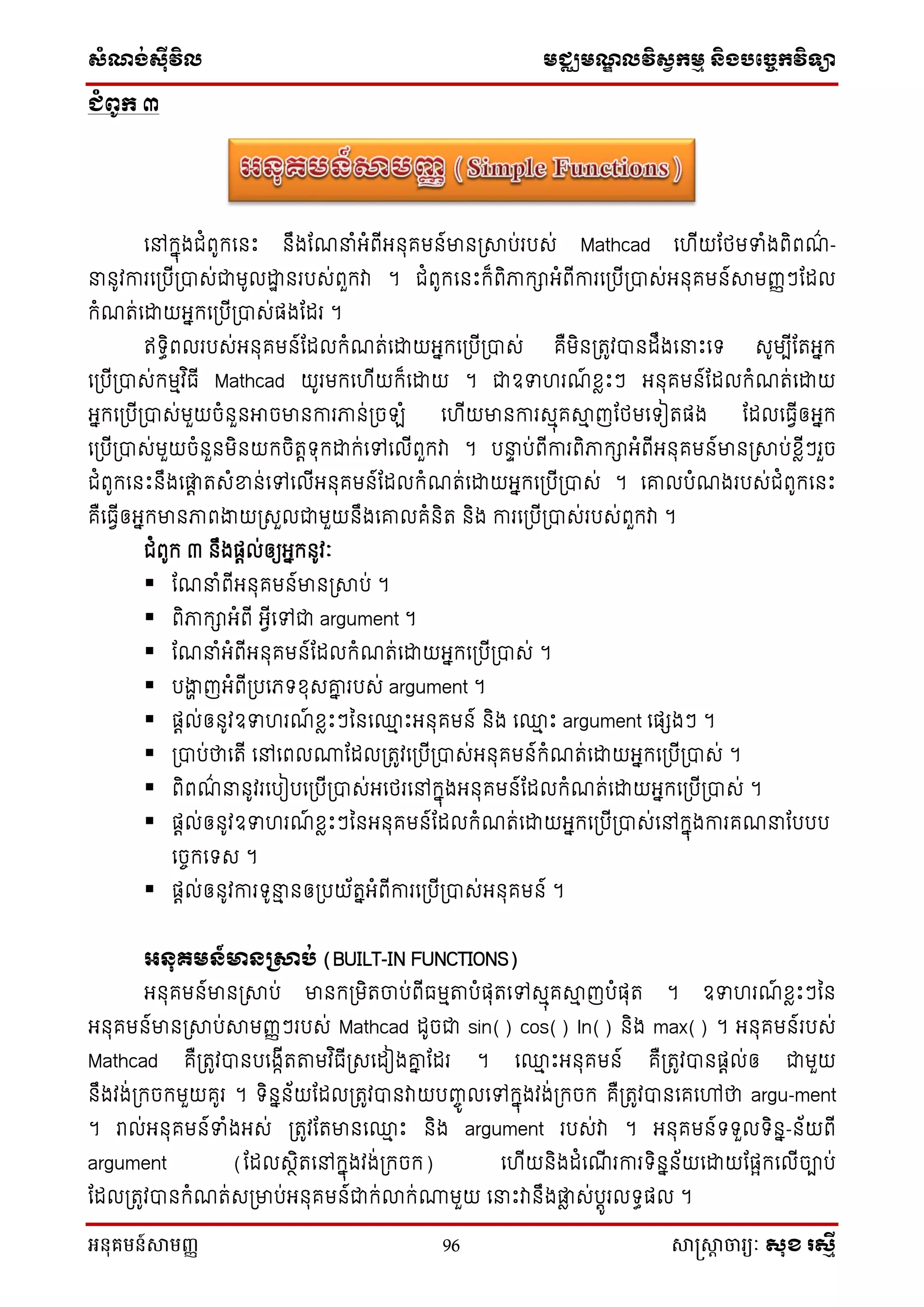 សំណង់ស៊ីវិល មជ្ឈមណឌលវិសវកមម និងបច្ចេកវិទ្្ា
អនុគមន៍សាមញ្ញ 96 សាស្រ្សាា ចារ្យៈ សុខ រសមី
ជំពូក ៣
នៅក្នុងជំពូក្ន េះ ឹងណែនំអំពីអ ុគម ៍មា ស្រាប់របស់ Mathcad ន ីយណែមទំងពិពែ៌ -
ន ូវការនស្របីស្រាស់ជាមូលដ្ឋា របស់ពួក្វា ។ ជំពូក្ន េះក្៏ពិភាក្ាអំពីការនស្របីស្រាស់អ ុគម ៍ាមញ្ញៗណែល
ក្ំែត់នដ្ឋយអនក្នស្របីស្រាស់ផងណែរ ។
ឥទ្ធិពលរបស់អ ុគម ៍ណែលក្ំែត់នដ្ឋយអនក្នស្របីស្រាស់ គឺមិ ស្រតូវា ែឹងននេះនទ្ សូមបីណតអនក្
នស្របីស្រាស់ក្មមវ ិធី Mathcad យូរមក្ន ីយក្៏នដ្ឋយ ។ ជាឧទ រែ៍ ខ្លេះៗ អ ុគម ៍ណែលក្ំែត់នដ្ឋយ
អនក្នស្របីស្រាស់មួយចំ ួ អាចមា ការភា ់ស្រចឡំ ន ីយមា ការសមុគាម ញណែមនទ្ៀតផង ណែលនធវីឲអនក្
នស្របីស្រាស់មួយចំ ួ មិ យក្ចិតតទ្ុក្ដ្ឋក្់នៅនលីពួក្វា ។ បនា ប់ពីការពិភាក្ាអំពីអ ុគម ៍មា ស្រាប់ខ្លីៗរួច
ជំពូក្ន េះ ឹងនតត តសំខា ់នៅនលីអ ុគម ៍ណែលក្ំែត់នដ្ឋយអនក្នស្របីស្រាស់ ។ នោលបំែងរបស់ជំពូក្ន េះ
គឺនធវីឲអនក្មា ភាពងាយស្រសួលជាមួយ ឹងនោលគំ ិត ិង ការនស្របីស្រាស់របស់ពួក្វា ។
ជំពូក្ ៣ ឹងផតល់ឲយអនក្ ូវៈ
 ណែនំពីអ ុគម ៍មា ស្រាប់ ។
 ពិភាក្ាអំពី អវីនៅជា argument ។
 ណែនំអំពីអ ុគម ៍ណែលក្ំែត់នដ្ឋយអនក្នស្របីស្រាស់ ។
 បងាា ញអំពីស្របនេទ្ខ្ុសោន របស់ argument ។
 ផតល់ឲ ូវឧទ រែ៍ ខ្លេះៗន ន្ម េះអ ុគម ៍ ិង ន្ម េះ argument នផេងៗ ។
 ស្រាប់ថានតី នៅនពលណាណែលស្រតូវនស្របីស្រាស់អ ុគម ៍ក្ំែត់នដ្ឋយអនក្នស្របីស្រាស់ ។
 ពិពែ៌ ន ូវរនបៀបនស្របីស្រាស់អនែរនៅក្នុងអ ុគម ៍ណែលក្ំែត់នដ្ឋយអនក្នស្របីស្រាស់ ។
 ផតល់ឲ ូវឧទ រែ៍ ខ្លេះៗន អ ុគម ៍ណែលក្ំែត់នដ្ឋយអនក្នស្របីស្រាស់នៅក្នុងការគែនណបបប
នចេក្នទ្ស ។
 ផតល់ឲ ូវការទ្ូនម ឲស្របយ័តនអំពីការនស្របីស្រាស់អ ុគម ៍ ។
អនុគមន៍មានស្រាប់ (BUILT-IN FUNCTIONS)
អ ុគម ៍មា ស្រាប់ មា ក្ស្រមិតចាប់ពីធមមតាបំផុតនៅសមុគាម ញបំផុត ។ ឧទ រែ៍ ខ្លេះៗន
អ ុគម ៍មា ស្រាប់ាមញ្ញៗរបស់ Mathcad ែូចជា sin() cos() ln() ិង max() ។ អ ុគម ៍របស់
Mathcad គឺស្រតូវា បនងកីតតាមវ ិធីស្រសនែៀងោន ណែរ ។ ន្ម េះអ ុគម ៍ គឺស្រតូវា ផតល់ឲ ជាមួយ
ឹងវង់ស្រក្ចក្មួយគូរ ។ ទ្ិ ន ័យណែលស្រតូវា វាយបញ្េូ លនៅក្នុងវង់ស្រក្ចក្ គឺស្រតូវា នគនៅថា argu-ment
។ រាល់អ ុគម ៍ទំងអស់ ស្រតូវណតមា ន្ម េះ ិង argument របស់វា ។ អ ុគម ៍ទ្ទ្ួលទ្ិ ន- ័យពី
argument (ណែលសថិតនៅក្នុងវង់ស្រក្ចក្) ន ីយ ិងែំនែី រការទ្ិ ន ័យនដ្ឋយណផែក្នលីចាប់
ណែលស្រតូវា ក្ំែត់សស្រមាប់អ ុគម ៍ជាក្់លាក្់ណាមួយ ននេះវា ឹងតល ស់បតូរលទ្ធផល ។
 