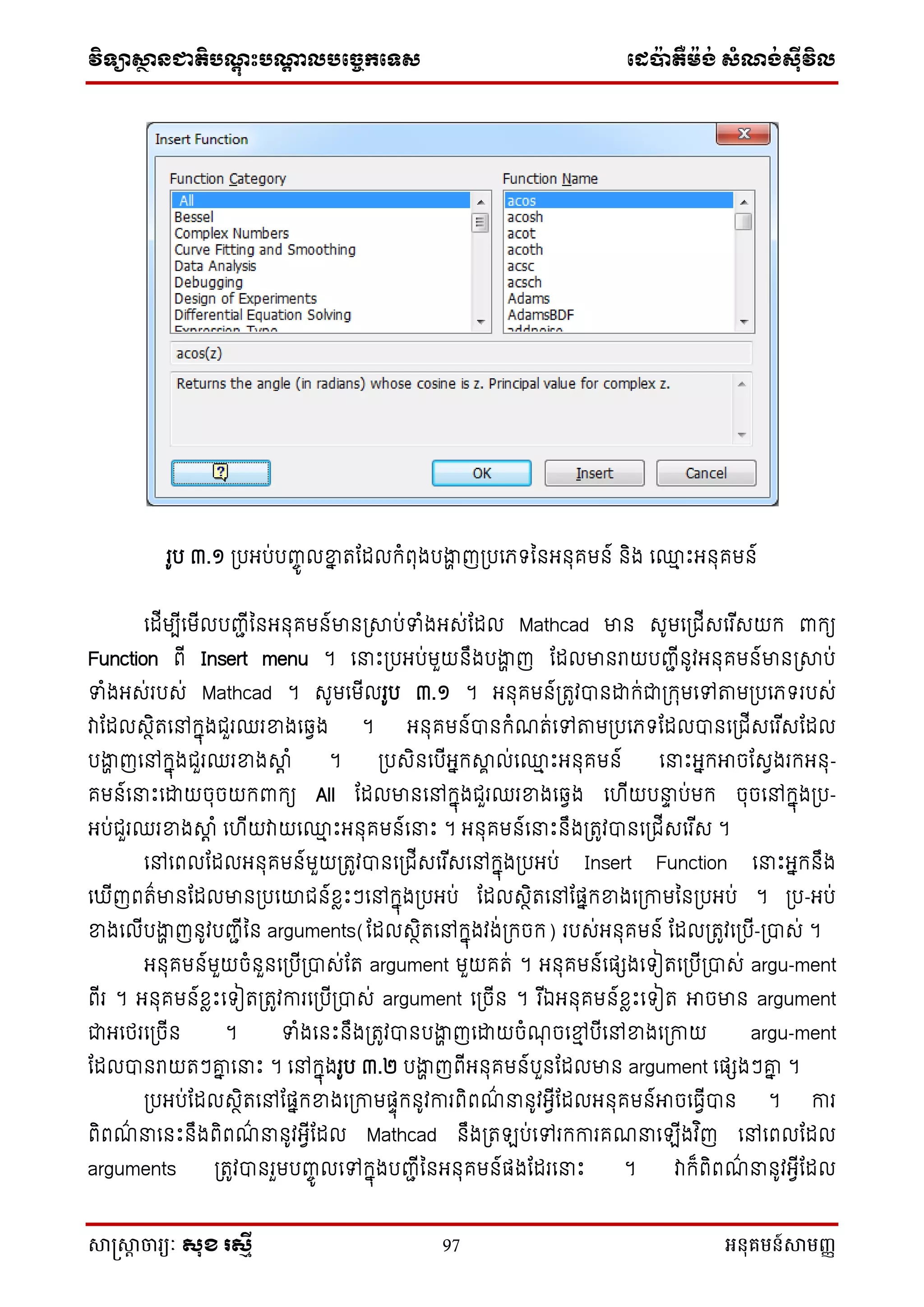 វិទ្្ាស្ថានជាតិបណ្តុះបណ្តាលបច្ចេកច្ទ្ស ច្េប៉ាតឺម៉ង់ សំណង់ស៊ីវិល
សាស្រ្សាា ចារ្យៈ សុខ រសមី 97 អនុគមន៍សាមញ្ញ
រូប ៣.១ ស្របអប់បញ្េូ លខាន តណែលក្ំពុងបងាា ញស្របនេទ្ន អ ុគម ៍ ិង ន្ម េះអ ុគម ៍
នែីមបីនមីលបញ្ជីន អ ុគម ៍មា ស្រាប់ទំងអស់ណែល Mathcad មា សូមនស្រជីសនរ ីសយក្ ពាក្យ
Function ពី Insert menu ។ ននេះស្របអប់មួយ ឹងបងាា ញ ណែលមា រាយបញ្ជី ូវអ ុគម ៍មា ស្រាប់
ទំងអស់របស់ Mathcad ។ សូមនមីលរូប ៣.១ ។ អ ុគម ៍ស្រតូវា ដ្ឋក្់ជាស្រក្ុមនៅតាមស្របនេទ្របស់
វាណែលសថិតនៅក្នុងជួរឈរខាងនវវង ។ អ ុគម ៍ា ក្ំែត់នៅតាមស្របនេទ្ណែលា នស្រជីសនរ ីសណែល
បងាា ញនៅក្នុងជួរឈរខាងាត ំ ។ ស្របសិ នបីអនក្ាា ល់ន្ម េះអ ុគម ៍ ននេះអនក្អាចណសវងរក្អ ុ-
គម ៍ននេះនដ្ឋយចុចយក្ពាក្យ All ណែលមា នៅក្នុងជួរឈរខាងនវវង ន ីយបនា ប់មក្ ចុចនៅក្នុងស្រប-
អប់ជួរឈរខាងាត ំ ន ីយវាយន្ម េះអ ុគម ៍ននេះ ។ អ ុគម ៍ននេះ ឹងស្រតូវា នស្រជីសនរ ីស ។
នៅនពលណែលអ ុគម ៍មួយស្រតូវា នស្រជីសនរ ីសនៅក្នុងស្របអប់ Insert Function ននេះអនក្ ឹង
ន ីញពត៌មា ណែលមា ស្របនោជ ៍ខ្លេះៗនៅក្នុងស្របអប់ ណែលសថិតនៅណផនក្ខាងនស្រកាមន ស្របអប់ ។ ស្រប-អប់
ខាងនលីបងាា ញ ូវបញ្ជីន arguments(ណែលសថិតនៅក្នុងវង់ស្រក្ចក្) របស់អ ុគម ៍ ណែលស្រតូវនស្របី-ស្រាស់ ។
អ ុគម ៍មួយចំ ួ នស្របីស្រាស់ណត argument មួយគត់ ។ អ ុគម ៍នផេងនទ្ៀតនស្របីស្រាស់ argu-ment
ពីរ ។ អ ុគម ៍ខ្លេះនទ្ៀតស្រតូវការនស្របីស្រាស់ argument នស្រចី ។ រ ីឯអ ុគម ៍ខ្លេះនទ្ៀត អាចមា argument
ជាអនែរនស្រចី ។ ទំងន េះ ឹងស្រតូវា បងាា ញនដ្ឋយចំែុ ចនមម បីនៅខាងនស្រកាយ argu-ment
ណែលា រាយតៗោន ននេះ ។ នៅក្នុងរូប ៣.២ បងាា ញពីអ ុគម ៍បួ ណែលមា argument នផេងៗោន ។
ស្របអប់ណែលសថិតនៅណផនក្ខាងនស្រកាមផាុក្ ូវការពិពែ៌ ន ូវអវីណែលអ ុគម ៍អាចនធវីា ។ ការ
ពិពែ៌ នន េះ ឹងពិពែ៌ ន ូវអវីណែល Mathcad ឹងស្រតឡប់នៅរក្ការគែននឡីងវ ិញ នៅនពលណែល
arguments ស្រតូវា រួមបញ្េូ លនៅក្នុងបញ្ជីន អ ុគម ៍ផងណែរននេះ ។ វាក្៏ពិពែ៌ ន ូវអវីណែល
 