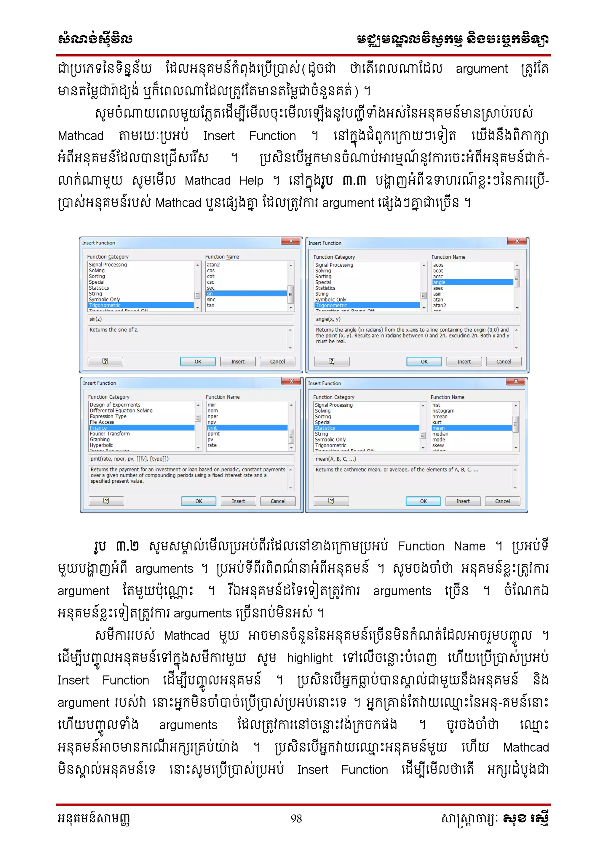 សំណង់ស៊ីវិល មជ្ឈមណឌលវិសវកមម និងបច្ចេកវិទ្្ា
អនុគមន៍សាមញ្ញ 98 សាស្រ្សាា ចារ្យៈ សុខ រសមី
ជាស្របនេទ្ន ទ្ិ ន ័យ ណែលអ ុគម ៍ក្ំពុងនស្របីស្រាស់(ែូចជា ថានតីនពលណាណែល argument ស្រតូវណត
មា តនមលជារា៉ាែយង់ ឬក្៏នពលណាណែលស្រតូវណតមា តនមលជាចំ ួ គត់) ។
សូមចំណាយនពលមួយណេលតនែីមបីនមីលចុេះនមីលនឡីង ូវបញ្ជីទំងអស់ន អ ុគម ៍មា ស្រាប់របស់
Mathcad តាមរយៈស្របអប់ Insert Function ។ នៅក្នុងជំពូក្នស្រកាយៗនទ្ៀត នយីង ឹងពិភាក្ា
អំពីអ ុគម ៍ណែលា នស្រជីសនរ ីស ។ ស្របសិ នបីអនក្មា ចំណាប់អារមមែ៍ ូវការនចេះអំពីអ ុគម ៍ជាក្់-
លាក្់ណាមួយ សូមនមីល Mathcad Help ។ នៅក្នុងរូប ៣.៣ បងាា ញអំពីឧទ រែ៍ ខ្លេះៗន ការនស្របី-
ស្រាស់អ ុគម ៍របស់ Mathcad បួ នផេងោន ណែលស្រតូវការ argument នផេងៗោន ជានស្រចី ។
រូប ៣.២ សូមសមាា ល់នមីលស្របអប់ពីរណែលនៅខាងនស្រកាមស្របអប់ Function Name ។ ស្របអប់ទ្ី
មួយបងាា ញអំពី arguments ។ ស្របអប់ទ្ីពីរពិពែ៌ នអំពីអ ុគម ៍ ។ សូមចងចាំថា អ ុគម ៍ខ្លេះស្រតូវការ
argument ណតមួយប៉ាុនណាណ េះ ។ រ ីឯអ ុគម ៍ែនទ្នទ្ៀតស្រតូវការ arguments នស្រចី ។ ចំណែក្ឯ
អ ុគម ៍ខ្លេះនទ្ៀតស្រតូវការ arguments នស្រចី រាប់មិ អស់ ។
សមីការរបស់ Mathcad មួយ អាចមា ចំ ួ ន អ ុគម ៍នស្រចី មិ ក្ំែត់ណែលអាចរួមបញ្េូ ល ។
នែីមបីបញ្េូ លអ ុគម ៍នៅក្នុងសមីការមួយ សូម highlight នៅនលីចននល េះបំនពញ ន ីយនស្របីស្រាស់ស្របអប់
Insert Function នែីមបីបញ្េូ លអ ុគម ៍ ។ ស្របសិ នបីអនក្ធ្លល ប់ា ាា ល់ជាមួយ ឹងអ ុគម ៍ ិង
argument របស់វា ននេះអនក្មិ ចាំាច់នស្របីស្រាស់ស្របអប់ននេះនទ្ ។ អនក្ស្រោ ់ណតវាយន្ម េះន អ ុ-គម ៍ននេះ
ន ីយបញ្េូ លទំង arguments ណែលស្រតូវការនៅចននល េះវង់ស្រក្ចក្ផង ។ ចូរចងចាំថា ន្ម េះ
អ ុគម ៍អាចមា ក្រែី អក្េរស្រគប់ោ៉ា ង ។ ស្របសិ នបីអនក្វាយន្ម េះអ ុគម ៍មួយ ន ីយ Mathcad
មិ ាា ល់អ ុគម ៍នទ្ ននេះសូមនស្របីស្រាស់ស្របអប់ Insert Function នែីមបីនមីលថានតី អក្េរែំបូងជា
 