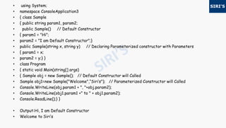 • using System;
• namespace ConsoleApplication3
• { class Sample
• { public string param1, param2;
• public Sample() // Default Constructor
• { param1 = "Hi";
• param2 = "I am Default Constructor";}
• public Sample(string x, string y) // Declaring Parameterized constructor with Parameters
• { param1 = x;
• param2 = y;} }
• class Program
• { static void Main(string[] args)
• { Sample obj = new Sample(); // Default Constructor will Called
• Sample obj1=new Sample("Welcome",“Siri’s"); // Parameterized Constructor will Called
• Console.WriteLine(obj.param1 + ", "+obj.param2);
• Console.WriteLine(obj1.param1 +" to " + obj1.param2);
• Console.ReadLine();} }
• Output:Hi, I am Default Constructor
• Welcome to Siri’s
 