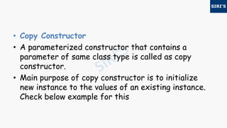 • Copy Constructor
• A parameterized constructor that contains a
parameter of same class type is called as copy
constructor.
• Main purpose of copy constructor is to initialize
new instance to the values of an existing instance.
Check below example for this
 