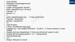 • using System;
• namespace ConsoleApplication3
• { class Sample
• { public string param1, param2;
• public Sample(string x, string y)
• { param1 = x;
• param2 = y;
• }
• public Sample(Sample obj) // Copy Constructor
• { param1 = obj.param1;
• param2 = obj.param2;
• } }
• class Program
• { static void Main(string[] args)
• { Sample obj = new Sample("Welcome", “Sirykt"); // Create instance to class
Sample
• Sample obj1=new Sample(obj); // Here obj details will copied to obj1
• Console.WriteLine(obj1.param1 +" to " + obj1.param2);
• Console.ReadLine();
• } } }
• Output: Welcome to Sirykt
 