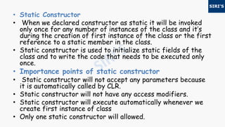 • Static Constructor
• When we declared constructor as static it will be invoked
only once for any number of instances of the class and it’s
during the creation of first instance of the class or the first
reference to a static member in the class.
• Static constructor is used to initialize static fields of the
class and to write the code that needs to be executed only
once.
• Importance points of static constructor
• Static constructor will not accept any parameters because
it is automatically called by CLR.
• Static constructor will not have any access modifiers.
• Static constructor will execute automatically whenever we
create first instance of class
• Only one static constructor will allowed.
 
