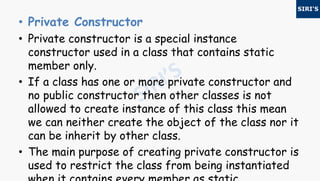 • Private Constructor
• Private constructor is a special instance
constructor used in a class that contains static
member only.
• If a class has one or more private constructor and
no public constructor then other classes is not
allowed to create instance of this class this mean
we can neither create the object of the class nor it
can be inherit by other class.
• The main purpose of creating private constructor is
used to restrict the class from being instantiated
 