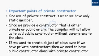 • Important points of private constructor
• One use of private construct is when we have only
static member.
• Once we provide a constructor that is either
private or public or any, the compiler will not allow
us to add public constructor without parameters to
the class.
• If we want to create object of class even if we
have private constructors then we need to have
public constructor along with private constructor
 
