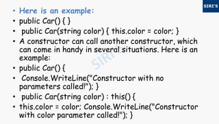 • Here is an example:
• public Car() { }
• public Car(string color) { this.color = color; }
• A constructor can call another constructor, which
can come in handy in several situations. Here is an
example:
• public Car() {
• Console.WriteLine("Constructor with no
parameters called!"); }
• public Car(string color) : this() {
• this.color = color; Console.WriteLine("Constructor
with color parameter called!"); }
 