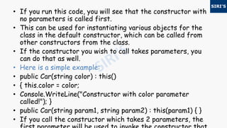 • If you run this code, you will see that the constructor with
no parameters is called first.
• This can be used for instantiating various objects for the
class in the default constructor, which can be called from
other constructors from the class.
• If the constructor you wish to call takes parameters, you
can do that as well.
• Here is a simple example:
• public Car(string color) : this()
• { this.color = color;
• Console.WriteLine("Constructor with color parameter
called!"); }
• public Car(string param1, string param2) : this(param1) { }
• If you call the constructor which takes 2 parameters, the
 