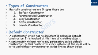 • Types of Constructors
• Basically constructors are 5 types those are
• 1. Default Constructor
• 2. Parameterized Constructor
• 3. Copy Constructor
• 4. Static Constructor
• 5. Private Constructor
•
• Default Constructor
• A constructor which has no argument is known as default
constructor. It is invoked at the time of creating object.
• A constructor without having any parameters called default
constructor. In this constructor every instance of the class will be
initialized without any parameter values like as shown below
 