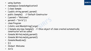 • using System;
• namespace ConsoleApplication3
• { class Sample
• { public string param1, param2;
• public Sample() // Default Constructor
• { param1 = "Welcome";
• param2 = “Siri’s";} }
• class Program
• { static void Main(string[] args)
• { Sample obj=new Sample(); // Once object of class created automatically
constructor will be called
• Console.WriteLine(obj.param1);
• Console.WriteLine(obj.param2);
• Console.ReadLine();
• }} }
• Output: Welcome
• Siri’s
 