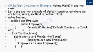• C# Default Constructor Example: Having Main() in another
class
• Let's see another example of default constructor where we
are having Main() method in another class.
• using System;
• public class Employee
• { public Employee()
• { Console.WriteLine("Default Constructor Invok
ed"); } }
• class TestEmployee{
• public static void Main(string[] args)
• { Employee e1 = new Employee();
• Employee e2 = new Employee();
• } }
 