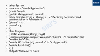 • using System;
• namespace ConsoleApplication3
• { class Sample
• { public string param1, param2;
• public Sample(string x, string y) // Declaring Parameterized
constructor with Parameters
• { param1 = x;
• param2 = y;
• } }
• class Program
• { static void Main(string[] args)
• { Sample obj=new Sample("Welcome",“Siri’s"); // Parameterized
Constructor Called
• Console.WriteLine(obj.param1 +" to "+ obj.param2);
• Console.ReadLine();
• } } }
• Output: Welcome to Siri’s
 
