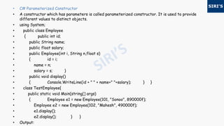 • C# Parameterized Constructor
• A constructor which has parameters is called parameterized constructor. It is used to provide
different values to distinct objects.
• using System;
• public class Employee
• { public int id;
• public String name;
• public float salary;
• public Employee(int i, String n,float s)
• { id = i;
• name = n;
• salary = s; }
• public void display()
• { Console.WriteLine(id + " " + name+" "+salary); } }
• class TestEmployee{
• public static void Main(string[] args)
• { Employee e1 = new Employee(101, "Sonoo", 890000f);
• Employee e2 = new Employee(102, "Mahesh", 490000f);
• e1.display();
• e2.display(); } }
• Output:
 