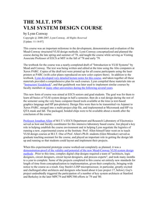THE M.I.T. 1978
VLSI SYSTEM DESIGN COURSE
by Lynn Conway
Copyright @ 2000-2007, Lynn Conway. All Rights Reserved
[Update: 11-14-07]
This course was an important milestone in the development, demonstration and evaluation of the
Mead-Conway structured VLSI design methods. Lynn Conway conceptualized and planned the
course during the late spring and summer of '78, and taught the course while serving as Visiting
Associate Professor of EECS at MIT in the fall of '78 and early '79.
The textbook for the course was a nearly-completed draft of "Introduction to VLSI Systems" by
Mead and Conway. The text was being written and edited at the time using the Alto computers at
Xerox PARC. Copies of the draft text were printed up for all course participants using the laser
printers at PARC (with color plates reproduced on new color copiers there). In addition to the
textbook, Lynn developed very detailed lecture notes for this course, and taken together all these
materials provided a comprehensive plan for such courses. Lynn compiled these materials into an
"Instructors' Guidebook", and that guidebook was later used to implement similar courses by
faculty members at many other universities during the following several years.
This new form of course was aimed at EECS seniors and grad students. The goal was for them to
learn all basics of VLSI system design in half a semester, then do a real design during the rest of
the semester using the very basic computer-based tools available at the time (a text-based
graphics language and HP pen-plotters). Design files were then to be transmitted via Arpanet to
Xerox PARC, merged into a multi-project chip file, and implemented at Micromask and HP via
QTA mask and fab. The packaged, bonded chips were to be available about a month after the
conclusion of the course.
Professor Jonathan Allen of M.I.T.'s EECS Department and Research Laboratory of Electronics
served as host and faculty coordinator for this intensive laboratory based course. Jon played a key
role in helping establish the course environment and in helping Lynn negotiate the logistics of
running a new, experimental course at the Institute. Prof. Allen himself later went on to teach
VLSI design courses at M.I.T. One of Prof. Allen's Ph.D. students (Glen Miranker) served as
graduate teaching assistant for the course, and played an important role in getting the design lab
up and running so that students could layout and implement their projects.
When this experimental prototype course worked-out completely as planned, it was a
demonstration-proof of the validity and potential of the new Mead-Conway VLSI system design
methods . Prior to this time, complex digital chip designs required a team of "architects, logic
designers, circuit designers, circuit layout designers, and process experts", and took many months
to a year to complete. Some of the projects completed in this course set entirely new standards for
length of time from conceptualization to implementation, given their complexity, bringing wide
notice to the course as a result. Guy Steele's LISP microprocessor, in particular, greatly excited
and challenged other architects and designers who heard about it (see project 17, below); Guy's
project undoubtedly triggered the participation of a number of key system architects at Stanford
and Berkeley in the later MPC79 and MPC580 efforts in '79 and '80.
 