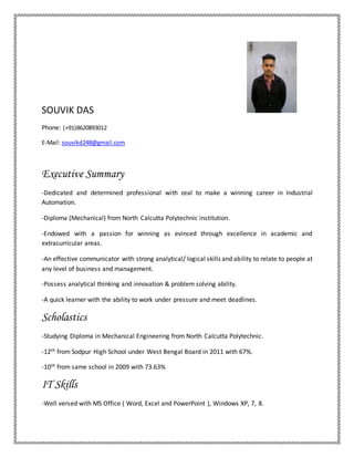 SOUVIK DAS
Phone: (+91)8620893012
E-Mail: souvikd248@gmail.com
Executive Summary
-Dedicated and determined professional with zeal to make a winning career in Industrial
Automation.
-Diploma (Mechanical) from North Calcutta Polytechnic institution.
-Endowed with a passion for winning as evinced through excellence in academic and
extracurricular areas.
-An effective communicator with strong analytical/ logical skills and ability to relate to people at
any level of business and management.
-Possess analytical thinking and innovation & problem solving ability.
-A quick learner with the ability to work under pressure and meet deadlines.
Scholastics
-Studying Diploma in Mechanical Engineering from North Calcutta Polytechnic.
-12th from Sodpur High School under West Bengal Board in 2011 with 67%.
-10th from same school in 2009 with 73.63%
IT Skills
-Well versed with MS Office ( Word, Excel and PowerPoint ), Windows XP, 7, 8.
 