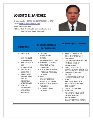 LOUSITO E. SANCHEZ
Contact number: 63-936-264-8145 /63-918-911-5789
E-mail: sanchezlouie65@gmail.com
Skype: louis-tjbanshing
Address: Block 4, Lot 6, Villa Marciana Subdivision,
Daang Amaya, Tanza, Cavite, PH
EXPERTISE
MANUFACTURING
BACKGROUND
TRAINING/S ATTENDED
• OPERATION
• NEW PRODUCT
DEVELOPMENT
• PROCESS DESIGN
AND
IMPROVEMENT
• TOOLING JIGS
AND FIXTURE
• PRODUCTION
MACHINE AND
TOOLING
PREVENTIVE
MAINTENANCE
• QUALITY
ENGINEERING
• MARKETING
AND SALES
• TOOLING
FABRICATION
• PLASTIC
MOULDING/INJECTION
• PRINTING, COATING
• SPRAYING, METAL
STAMPING
• CAR WIRING HARNESS
• FDD HEAD ASSEMBLY
TESTING
• INTEL
MICROPROCESSOR
CHIPS PRODUCTION
• ORTHODONTIC BRAZES
WELDING
• ASSEMBLY AND
TESTING
• MOTOROLA SIX SIGMA
• DRILL DEEP DRILL WIDE
• GMP AUDIT
,CUSTOMER/SUPPLIER AUDIT
• KAIZEN,WHEELS OF
MANAGEMENT
• FMEA,QUALITY AUDIT
• SETTING QUALITY DIRECTIONS
• DOCUMENTINGQUALITY
SYSTEM
• ISO 9000:9001 QMS/EMS
• PLASTIC
MOULDING/INJECTION
MANUFACTURUNG AND
TECHNOLOGY
• QUALITY EDUCATION
• 5S SYSTEM
• MEASURING EQUIPMENT
CALIBRATION AND
MANAGEMENT
• QUALITY CONTROL SYSTEM
 
