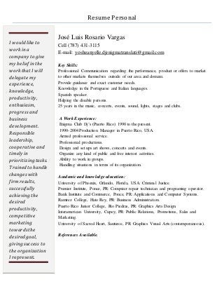 Resume Personal
José Luis Rosario Vargas
Cell (787) 431-3115
E-mail: yosheanyelle.djenigmatranslati@gmail.com
Key Skills:
Professional Communication regarding the performance, product or offers to market
to other markets themselves outside of our area and domain.
Provide guidance and exact customer needs.
Knowledge in the Portuguese and Italian languages.
Spanish speaker.
Helping the disable persons.
25 years in the music, concerts, events, sound, lights, stages and clubs.
A Work Experience:
Enigma Club Dj’s (Puerto Rico) 1990 to the present.
1990-2004 Production Manager in Puerto Rico, USA.
Armed professional service.
Professional productions.
Design and set ups art shows, concerts and events.
Organize any kind of public and free interest activities.
Ability to work in groups.
Handling situations in terms of its organization.
Academic and knowledge education:
University of Phoenix, Orlando, Florida, USA: Criminal Justice.
Premier Institute, Ponce, PR: Computer repair technician and programing operator.
Bank Institute and Commerce, Ponce, PR: Applications and Computer Systems.
Ramirez College, Hato Rey, PR: Business Administration.
Puerto Rico Junior College, Rio Piedras, PR: Graphics Arts Design.
Interamerican University, Cupey, PR: Public Relations, Promotions, Sales and
Marketing.
University of Sacred Heart, Santurce, PR: Graphics Visual Arts (contemporaneous).
References Available.
I would like to
workin a
company to give
my belief in the
workthat I will
delegate my
experience,
knowledge,
productivity,
enthusiasm,
progressand
business
development.
Responsible
leadership,
cooperative and
timely in
prioritizing tasks.
Trained to handle
changeswith
firmresults,
successfully
achieving the
desired
productivity,
competitive
marketing
towardsthe
desired goal,
giving success to
the organization
I represent.
 