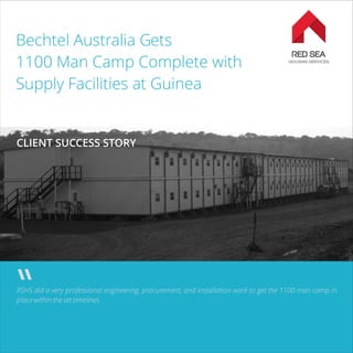 Bechtel Australia Gets
1100 Man Camp Complete with
Supply Facilities at Guinea
RSHS did a very professional engineering, procurement, and installation work to get the 1100 man camp in
place within the set timelines
CLIENT SUCCESS STORY
 