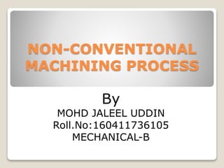 NON-CONVENTIONAL
MACHINING PROCESS
By
MOHD JALEEL UDDIN
Roll.No:160411736105
MECHANICAL-B
 