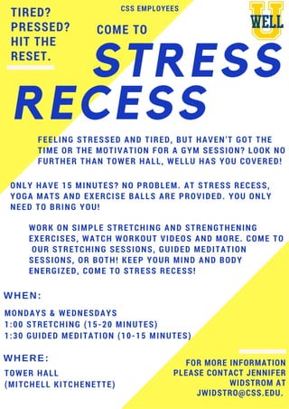 TIRED?
PRESSED?
HIT THE
RESET.
WORK ON SIMPLE STRETCHING AND STRENGTHENING
EXERCISES, WATCH WORKOUT VIDEOS AND MORE. COME TO
OUR STRETCHING SESSIONS, GUIDED MEDITATION
SESSIONS, OR BOTH! KEEP YOUR MIND AND BODY
ENERGIZED, COME TO STRESS RECESS!
MONDAYS & WEDNESDAYS
1:00 STRETCHING (15-20 MINUTES)
1:30 GUIDED MEDITATION (10-15 MINUTES)
WHEN:
WHERE:
TOWER HALL
(MITCHELL KITCHENETTE)
STRESS
RECESS
FOR MORE INFORMATION
PLEASE CONTACT JENNIFER
WIDSTROM AT
JWIDSTRO@CSS.EDU.
COME TO
CSS EMPLOYEES
FEELING STRESSED AND TIRED, BUT HAVEN’T GOT THE
TIME OR THE MOTIVATION FOR A GYM SESSION? LOOK NO
FURTHER THAN TOWER HALL, WELLU HAS YOU COVERED!
ONLY HAVE 15 MINUTES? NO PROBLEM. AT STRESS RECESS,
YOGA MATS AND EXERCISE BALLS ARE PROVIDED. YOU ONLY
NEED TO BRING YOU!
 