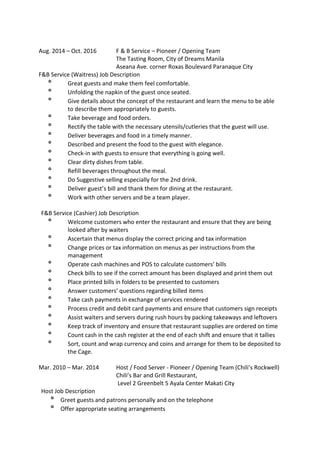 Aug. 2014 – Oct. 2016 F & B Service – Pioneer / Opening Team
The Tasting Room, City of Dreams Manila
Aseana Ave. corner Roxas Boulevard Paranaque City
F&B Service (Waitress) Job Description
º Great guests and make them feel comfortable.
º Unfolding the napkin of the guest once seated.
º Give details about the concept of the restaurant and learn the menu to be able
to describe them appropriately to guests.
º Take beverage and food orders.
º Rectify the table with the necessary utensils/cutleries that the guest will use.
º Deliver beverages and food in a timely manner.
º Described and present the food to the guest with elegance.
º Check-in with guests to ensure that everything is going well.
º Clear dirty dishes from table.
º Refill beverages throughout the meal.
º Do Suggestive selling especially for the 2nd drink.
º Deliver guest’s bill and thank them for dining at the restaurant.
º Work with other servers and be a team player.
F&B Service (Cashier) Job Description
º Welcome customers who enter the restaurant and ensure that they are being
looked after by waiters
º Ascertain that menus display the correct pricing and tax information
º Change prices or tax information on menus as per instructions from the
management
º Operate cash machines and POS to calculate customers’ bills
º Check bills to see if the correct amount has been displayed and print them out
º Place printed bills in folders to be presented to customers
º Answer customers’ questions regarding billed items
º Take cash payments in exchange of services rendered
º Process credit and debit card payments and ensure that customers sign receipts
º Assist waiters and servers during rush hours by packing takeaways and leftovers
º Keep track of inventory and ensure that restaurant supplies are ordered on time
º Count cash in the cash register at the end of each shift and ensure that it tallies
º Sort, count and wrap currency and coins and arrange for them to be deposited to
the Cage.
Mar. 2010 – Mar. 2014 Host / Food Server - Pioneer / Opening Team (Chili’s Rockwell)
Chili’s Bar and Grill Restaurant,
Level 2 Greenbelt 5 Ayala Center Makati City
Host Job Description
º Greet guests and patrons personally and on the telephone
º Offer appropriate seating arrangements
 