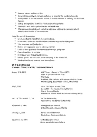 º Present menus and take orders
º Ensure the quantity of menus is sufficient to cater to the number of guests
º Relay orders to the kitchen and ensure all orders are filled in a timely and accurate
fashion
º Set up dining rooms and make reservation arrangements
º Maintain clean and organized tables and work area
º Manage event related work including setting up tables and maintaining both
exterior and interior of the restaurant
Food Server Job Description
º Great guests and make them feel comfortable.
º Learn menu items and be able to describe them appropriately to guests.
º Take beverage and food orders.
º Deliver beverages and food in a timely manner.
º Check-in with guests to ensure that everything is going well.
º Clear dirty dishes from table.
º Refill beverages throughout the meal.
º Deliver guest’s bill and thank them for dining at the restaurant.
º Work with other servers and be a team player.
ON-THE JOB TRAINING
SEMINARS / CONFERENCES / TRAINING ATTENDED
August 9-10, 2016 WSET Level 1 Award in Wines (QCF)
Wine & Spirit Education Trust
The Study
4th Floor, The Podium, ADB Avenue, Ortigas Center,
Mandaluyong, 1550 Metro Manila, Philippines
July 7, 2015 Louis XIII Cognac Master Class
(Louis XIII – The House of Remy Martin)
City of Dreams Manila
Aseana Ave. corner Roxas Boulevard Paranaque City
Dec. 18, '09 – March 12, '10 On the Job Training
Astoria Plaza Residential Suites Hotel
November 4, 2009 Job Application Seminar
G Hotel Roxas Boulevard, Manila
January 21, 2009 Barista Session Seminar
Gloria Jeans Robinsons Galleria
November 23, 2008 Coffee Session Seminar
Gloria Jeans Robinsons Galleria
 