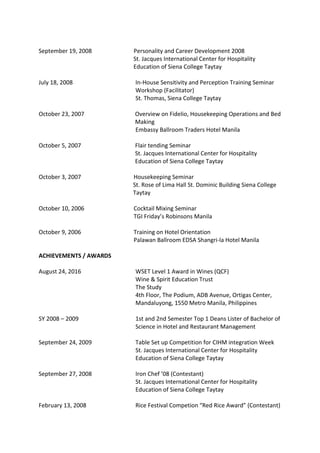 September 19, 2008 Personality and Career Development 2008
St. Jacques International Center for Hospitality
Education of Siena College Taytay
July 18, 2008 In-House Sensitivity and Perception Training Seminar
Workshop (Facilitator)
St. Thomas, Siena College Taytay
October 23, 2007 Overview on Fidelio, Housekeeping Operations and Bed
Making
Embassy Ballroom Traders Hotel Manila
October 5, 2007 Flair tending Seminar
St. Jacques International Center for Hospitality
Education of Siena College Taytay
October 3, 2007 Housekeeping Seminar
St. Rose of Lima Hall St. Dominic Building Siena College
Taytay
October 10, 2006 Cocktail Mixing Seminar
TGI Friday’s Robinsons Manila
October 9, 2006 Training on Hotel Orientation
Palawan Ballroom EDSA Shangri-la Hotel Manila
ACHIEVEMENTS / AWARDS
August 24, 2016 WSET Level 1 Award in Wines (QCF)
Wine & Spirit Education Trust
The Study
4th Floor, The Podium, ADB Avenue, Ortigas Center,
Mandaluyong, 1550 Metro Manila, Philippines
SY 2008 – 2009 1st and 2nd Semester Top 1 Deans Lister of Bachelor of
Science in Hotel and Restaurant Management
September 24, 2009 Table Set up Competition for CIHM integration Week
St. Jacques International Center for Hospitality
Education of Siena College Taytay
September 27, 2008 Iron Chef ’08 (Contestant)
St. Jacques International Center for Hospitality
Education of Siena College Taytay
February 13, 2008 Rice Festival Competion “Red Rice Award” (Contestant)
 
