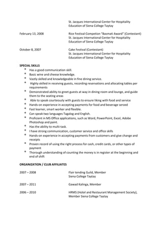 St. Jacques International Center for Hospitality
Education of Siena College Taytay
February 13, 2008 Rice Festival Competion “Basmati Award” (Contestant)
St. Jacques International Center for Hospitality
Education of Siena College Taytay
October 8, 2007 Cake Festival (Contestant)
St. Jacques International Center for Hospitality
Education of Siena College Taytay
SPECIAL SKILLS
º Has a good communication skill.
º Basic wine and cheese knowledge.
º Vastly skilled and knowledgeable in fine dining service.
º Highly skilled in receiving guests, recording reservations and allocating tables per
requirements
º Demonstrated ability to greet guests at way in dining room and lounge, and guide
them to the seating areas
º Able to speak courteously with guests to ensure liking with food and service
º Hands-on experience in accepting payments for food and beverage served
º Fast learner, smart worker and flexible.
º Can speak two languages Tagalog and English.
º Proficient in MS Office applications, such as Word, PowerPoint, Excel, Adobe
Photoshop and paint.
º Has the ability to multi-task.
º I have strong communication, customer service and office skills
º Hands-on experience in accepting payments from customers and give change and
receipts
º Proven record of using the right process for cash, credit cards, or other types of
payment
º Thorough understanding of counting the money is in register at the beginning and
end of shift
ORGANIZATION / CLUB AFFILIATES
2007 – 2008 Flair tending Guild, Member
Siena College Taytay
2007 – 2011 Gawad Kalinga, Member
2006 – 2010 HRMS (Hotel and Restaurant Management Society),
Member Siena College Taytay
 