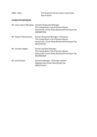 2004 – 2012 YFC (Youth for Christ), Sector Youth Head
East A Sector
CHARACTER REFERENCE
Mr. Julius Ceazar Manalang Assistant Restaurant Manager
The Tasting Room, City of Dreams Manila
Aseana Ave. corner Roxas Boulevard Paranaque City
09068897456
Mr. Damien Planchenault Former Restaurant Manager / Sommelier
The Tasting Room, City of Dreams Manila
Aseana Ave. corner Roxas Boulevard Paranaque City
09175735741
Mr. Jonathan Migne Former Assistant Manager
The Tasting Room, City of Dreams Manila
Aseana Ave. corner Roxas Boulevard Paranaque City
09178952038
Mr. Ariel Calinao Assistant Manager - Chili’s Bar and Grill
Alabang Town Center Muntinlupa City
09053171410
 
