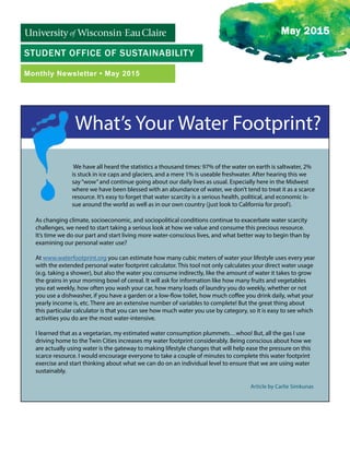 STUDENT OFFICE OF SUSTAINABILITY
Monthly Newsletter • May 2015
May 2015
What’s Your Water Footprint?
We have all heard the statistics a thousand times: 97% of the water on earth is saltwater, 2%
is stuck in ice caps and glaciers, and a mere 1% is useable freshwater. After hearing this we
say“wow”and continue going about our daily lives as usual. Especially here in the Midwest
where we have been blessed with an abundance of water, we don’t tend to treat it as a scarce
resource. It’s easy to forget that water scarcity is a serious health, political, and economic is-
sue around the world as well as in our own country (just look to California for proof).
As changing climate, socioeconomic, and sociopolitical conditions continue to exacerbate water scarcity
challenges, we need to start taking a serious look at how we value and consume this precious resource.
It’s time we do our part and start living more water-conscious lives, and what better way to begin than by
examining our personal water use?
At www.waterfootprint.org you can estimate how many cubic meters of water your lifestyle uses every year
with the extended personal water footprint calculator. This tool not only calculates your direct water usage
(e.g. taking a shower), but also the water you consume indirectly, like the amount of water it takes to grow
the grains in your morning bowl of cereal. It will ask for information like how many fruits and vegetables
you eat weekly, how often you wash your car, how many loads of laundry you do weekly, whether or not
you use a dishwasher, if you have a garden or a low-flow toilet, how much coffee you drink daily, what your
yearly income is, etc. There are an extensive number of variables to complete! But the great thing about
this particular calculator is that you can see how much water you use by category, so it is easy to see which
activities you do are the most water-intensive.
I learned that as a vegetarian, my estimated water consumption plummets…whoo! But, all the gas I use
driving home to the Twin Cities increases my water footprint considerably. Being conscious about how we
are actually using water is the gateway to making lifestyle changes that will help ease the pressure on this
scarce resource. I would encourage everyone to take a couple of minutes to complete this water footprint
exercise and start thinking about what we can do on an individual level to ensure that we are using water
sustainably.
Article by Carlie Simkunas
 