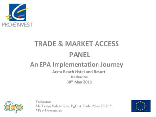 TRADE & MARKET ACCESS
PANEL
An EPA Implementation Journey
Facilitator:
Ms. Telojo Valerie Onu, PgCert Trade Policy CEC™,
MA e-Governance
Accra Beach Hotel and Resort
Barbados
30th
May 2011
 