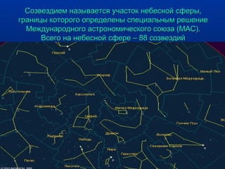 Созвездием называется участок небесной сферы,Созвездием называется участок небесной сферы,
границы которого определены специальным решениеграницы которого определены специальным решение
Международного астрономического союза (МАС).Международного астрономического союза (МАС).
Всего на небесной сфере – 88 созвездийВсего на небесной сфере – 88 созвездий
 