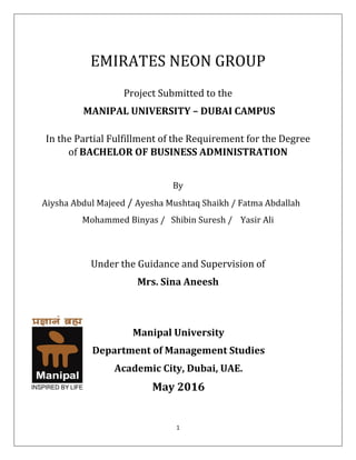 1
EMIRATES NEON GROUP
Project Submitted to the
MANIPAL UNIVERSITY – DUBAI CAMPUS
In the Partial Fulfillment of the Requirement for the Degree
of BACHELOR OF BUSINESS ADMINISTRATION
By
Aiysha Abdul Majeed / Ayesha Mushtaq Shaikh / Fatma Abdallah
Mohammed Binyas / Shibin Suresh / Yasir Ali
Under the Guidance and Supervision of
Mrs. Sina Aneesh
Manipal University
Department of Management Studies
Academic City, Dubai, UAE.
May 2016
 